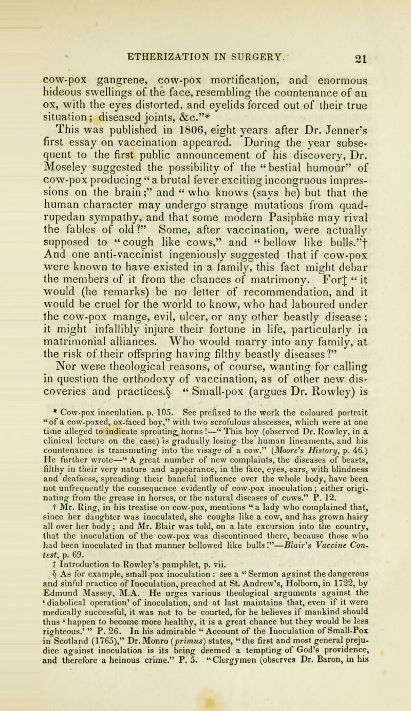 cow-pox gangrene, cow-pox mortification, and enormous hideous swellings of the face, resembling the countenance of an ox, with the eyes distorted, and eyelids forced out of their true situation; diseased joints, &c.* This was published in 1806, eight years after Dr. Jenner's first essay on vaccination appeared. During the year subse- quent to the first public announcement of his discovery. Dr. Moseley suggested the possibility of the  bestial humour of cow-pox producing  a brutal fever exciting incongruous impres- sions on the brain; and who knows (says he) but that the human character may undergo strange mutations from quad^ rupedan sympathy, and that some modern Pasiphae may rival the fables of old? Some, after vaccination, were actually supposed to cough like cows, and bellow like bulls.f And one anti-vaccinist ingeniously suggested that if cow-pox were known to have existed in a family, this fact might debar the members of it from the chances of matrimony. ForJ  it would (he remarks) be no letter of recommendation, and it would be cruel for the world to know, who had laboured under the cow-pox mange, evil, ulcer, or any other beastly disease ; it might infallibly injure their fortune in life, particularly in matrimonial alliances. Who would marry into any family, at the risk of their offspring having filthy beastly diseases'! Nor were theological reasons, of course, wanting for calling in question the orthodoxy of vaccination, as of other new dis- coveries and practices.^  Small-pox (argues Dr. Rowley) is • Cow-pox inoculation, p. 105. See prefixed to the work the coloured portrait of a cow-poxed, ox-faced boy, with two scrofulous abscesses, which were at one time alleged to indicate sprouting^ horns !—This boy (observed Dr. Rowley, in a clinical lecture on the case) is gradually losing the human lineaments, and his countenance is transmuting into the visage of a cow. (Jl/oore's History, p. 46.) He further wrote— A great number of new complaints, the diseases of beasts, filthy in their very nature and appearance, in the face, eyes, ears, with blindness and deafness, spreading their baneful influence over the whole body, have beea not unfrequcntly the consequence evidently of cow-pox inoculation ; either origi- nating from the grease in horses, or the natural diseases of cows. P. 12. t Mr. Ring, in his treatise on cow-pox, mentions a lady who complained that, since her daughter was inoculated, she coughs like a cow, and has grown hairy all over her body; and Mr. Blair was told, on a late excursion into the country, that the inoculation of the cow-pox was discontinued there, because those who had been inoculated in that manner bellowed like bulls I—Blair's Vaccine Con. test, p. 69. t Introduction to Rowley's pamphlet, p. vii. § As for example, small pox inoculation : see a  Sermon against the dangerous and sinful practice of Inoculation, preached at St. Andrew's, Holborn, in 1722, by Edmund Massey, M.A. He urges various theological arguments against the * diabolical operation'of inoculation, and at last maintains that, even if it were medically successful, it was not to be courted, for he believes if mankind should thus * happen to become more healthy, it is a great chance but they would be less righteous.'  P. 26. In his admirable Account of the Inoculation of Small.Pox in Scotland (1765), Dr.Monro [primus) states, the first and most general preju- dice against inoculation is its being deemed a tempting of God's providence, and therefore a heinous crime. P. 5. Clergymen (observes Dr. Baron, in bis