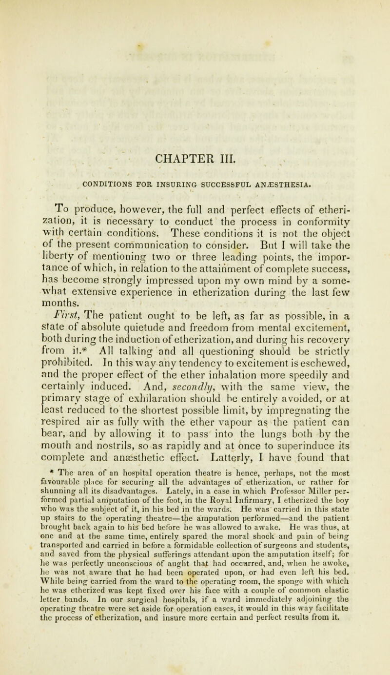 CONDITIONS FOR INSURING SUCCESSFUL ANJ3STHESIA. To produce, however, the full and perfect effects of etheri- zation, it is necessary to conduct the process in conformity with certain conditions. These conditions it is not the object of the present communication to consider. But I will take the liberty of mentioning two or three leading points, the impor- tance of which, in relation to the attainment of complete success, has become strongly impressed upon my own mind by a some- what extensive experience in etherization during the last few months. First, The patient ought to be left, as far as possible, in a state of absolute quietude and freedom from mental excitement, botli during the induction of etherization, and during his recovery from it.* All talking and all questioning should be strictly prohibited. In this way any tendency to excitement is eschewed, and the proper effect of the ether inhalation more speedily and certainly induced. And, secondhj, wiih the same view, the primary stage of exhilaration should be entirely avoided, or at least reduced to the shortest possible limit, by impregnating the respired air as fully with the ether vapour as the patient can bear, and by allowing it to pass into the lungs both by the moulh and nostrils, so as rapidly and at once to superinduce its complete and anassthetic effect. Latterly, I have found that * The area of on hospital operation theatre is hence, perhaps, not the most flivourable pl.ice for securing^ all the advantages of etherization, or rather for shunning all its disadvantages. Lately, in a ease in which Professor Miller per- formed partial amputation of the foot, in the Royal Infirmary, I etherized the boy who was the subject of it, in his bed in the wards. He was carried in this state up stairs to the operating theatre—the amputation performed—and the patient brought back again to his bed before he was allowed to awake. He was thus, at one and at the same time, entirely spared the moral shock and pain of being transported and carried in before a ibrmidable collection of surgeons and students, and saved from the physical sufferings attendant upon the amputation itself; for he was perfectly unconscious of aught that liad occurred, and, when he awoke, he was not aware that he liad been operated upon, or had even left his bed. AVhile being carried from the ward to the operating room, the sponge with which he was etherized was kept fixed over his face with a couple of common elastic letter bands. In our surgical hospitals, if a ward immediately adjoining the operating theatre were set aside for operation cases, it would in this way facilitate the process of etherization, and insure more certain and perfect results from it.