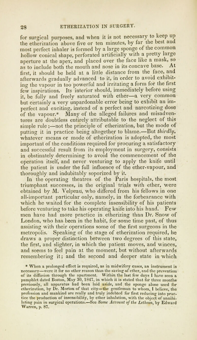 for surgical purposes, and when it is not necessary to keep up the etherization above five or ten minutes, by far the best and most perfect inhaler is formed by a large sponge of the common hollow conical shape, perforated artificially with a pretty large aperture at the apex, and placed over the face like a mask, so as to include both the mouth and nose in its concave base. At first, it should be held at a little distance from the face, and afterwards gradually advanced to it, in order to avoid exhibit- ing the vapour in too powerful and irritating a form for the first few inspirations. Its interior should, immediately before using it, be fully and freely saturated with ether—a very common but certainly a very unpardonable error being to exhibit an im- perfect and exciting, instead of a perfect and narcotizing dose of the vapour.* Many of the alleged failures and misadven- tures are doubtless entirely attributable to the neglect of this simple rule ;—not the principle of etherization, but the mode of putting it in practice being altogether to blame.—But thirdly, whatever means or mode of etherization is adopted, the most important of the conditions required for procuring a satisfactory and successful result from its employment in surgery, consists in obstinately determining to avoid the commencement of the operation itself, and never venturing to apply the knife until the patient is under the full influence of the ether-vapour, and thoroughly and indubitably soporized by it. In the operating theatres of the Paris hospitals, the most triumphant successes, in the original trials with ether, were obtained by M. Yelpeau, who differed from his fellows in one all-important particular only, namely, in the forbearance with which he waited for the complete insensibility of his patients before venturing to take his operating knife into his hand. Few men have had more practice in etherizing than Dr. Snow of London, who has been in the habit, for some time past, of thus assisting with their operations some of the first surgeons in the metropolis. Speaking of the stage of etherization required, he draws a proper distinction between two degrees of this state, the first, and slighter, in which the patient moves, and winces, and seems to feel pain at the moment, but without afterwards remembering it; and the second and deeper state in which * When a prolonged effect is required, as in midwifery cases, an instrument is necessary—were it for no ottier reason than the saving of ether, and the prevention of its diffusion through the apartment. Within the last few days I have seen a pamphlet dated Boston, May 30, 1847, in which it is stated that for three months previously, all apparatus had been laid aside, and the sponge alone used for etherization, by Dr. Morton of that city—the gentleman to whom, I believe, the profession and mankind are really and truly indebted for first reducing into prac- tice the production of insensibility, by ether inhalation, with the object of annihi- lating pain in surgical operations.—See Some Account of the Letheon, by Edward Warren, p. 87.