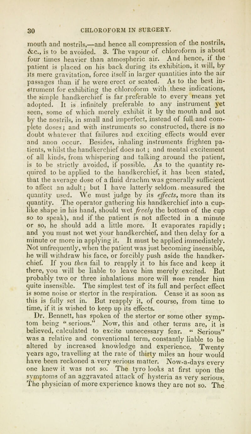 mouth and nostrils,—and hence all compression of the nostrils, &c., is to be avoided. 3. The vapour of chloroform is about four times heavier than atmospheric air. And hence, if the patient is placed on his back during its exhibition, it will, by- its mere gravitation, force itself in larger quantities into the air passages than if he were erect or seated. As to the best in- eirument for exhibiting the chloroform with these indications, the simple handkerchief is far preferable to every means yet adopted. It is infinitely preferable to any instrument yet seen, some of which merely exhibit it by the mouth and not by the nostrils, in small and imperfect, instead of full and com- plete doses; and with instruments so constructed, there is no doubt whatever that failures and exciting effects would ever and anon occur. Besides, inhaling instruments frighten pa- tients, v\ hilst the handkerchief docs nut; and mental excitement of all kinds, from whispering and talking around the patient, is to be strictly avoided, if possible. As to the quantity re- quired to be applied to the handkerchief, it has been stated, that the average dose of a fluid drachm was generally sufficient to alTect an adult; but I have latterly seldom. measured the quantity used. We must judge by its effects, more than its quantity. The operator gathering his handkerchief into a cup- like shape in his hand, should wei freely the bottom of the cup so to speak), and if the patient is not affected in a minute or so, he should add a little more. It evaporates rapidly; and you must not wet your handkerchief, and then delay for a minute or more in applying it. It must be applied immediately. Not unfrequently, when the patient was just becoming insensible, he will withdraw his face, or forcibly push aside the handker- chief. If you then fail to reapply it to his face and keep it there, you will be liable to leave him merely excited. But probably two or three inhalations more will row render him quite insensible. The simplest test of its full and perfect effect is some noise or stertor in the respiration. Cease it as soon as this is fully set in. But reapply it, of course, from time to time, if it is wished to keep up its eflTects. Dr. Bennett, has spoken of the stertor or some other symp- tom being  serious. Now, this and other terms are, it is believed, calculated to excite unnecessary fear.  Serious was a relative and conventional term, constantly liable to be altered by increased knowledge and experience. Twenty years ago, travelling at the rate of thirty miles an hour would have been reckoned a very serious matter. Now-a-days every one knew it was not so. The tyro looks at first upon the symptoms of an aggravated attack of hysteria as very serious. The physician of more experience knows they are not so. The