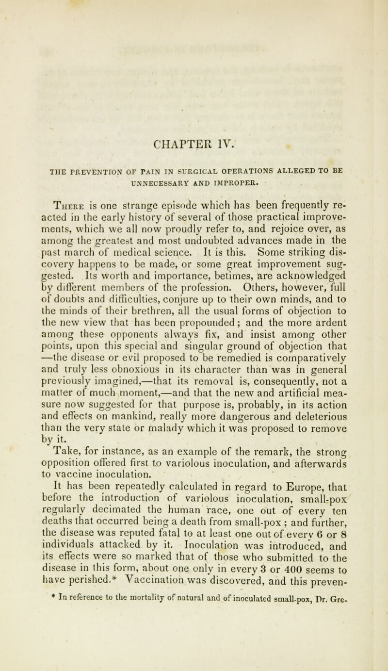 THE PREVENTION OF PAIN IN SURGICAL OrERATIONS ALLEGED TO BE UNNECESSARY AND IMPROPER. There is one strange episode which has been frequently re- acted in the early history of several of those practical improve- ments, which we all now proudly refer to, and rejoice over, as among the greatest and most undoubted advances made in the past march of medical science. It is this. Some striking dis- covery happens to be made, or some great improvement sug- gested. Its worth and importance, betimes, are acknowledged by different members of the profession. Others, however, full of doubts and difficulties, conjure up to their own minds, and to the minds of their brethren, all the usual forms of objection to the new view that has been propounded; and the more ardent among these opponents always fix, and insist among other points, upon this special and singular ground of objection that —the disease or ei'il proposed to be remedied is comparatively and truly less obnoxious in its character than was in general previously imagined,—that its removal is, consequently, not a matier of much moment,—and that the new and artificial mea- sure now suggested for that purpose is, probably, in its action and effects on mankind, really more dangerous and deleterious than the very state or malady which it was proposed to remove by it. Take, for instance, as an example of the remark, the strong opposition offered first to variolous inoculation, and afterwards to vaccine inoculation. It has been repeatedly calculated in regard to Europe, that before the introduction of variolous inoculation, small-pox regularly decimated the human race, one out of every ten deaths that occurred being a death from small-pox ; and further, the disease was reputed fatal to at least one out of everv G or 8 individuals attacked by it. Inoculation was introduced, and its effects were so marked that of those who submitted to the disease in this form, about one only in every 3 or 400 seems to have perished.* Vaccination was discovered, and this preven- ♦ In reference to the mortality of natural and of inoculated small-pox, Dr. Gre-