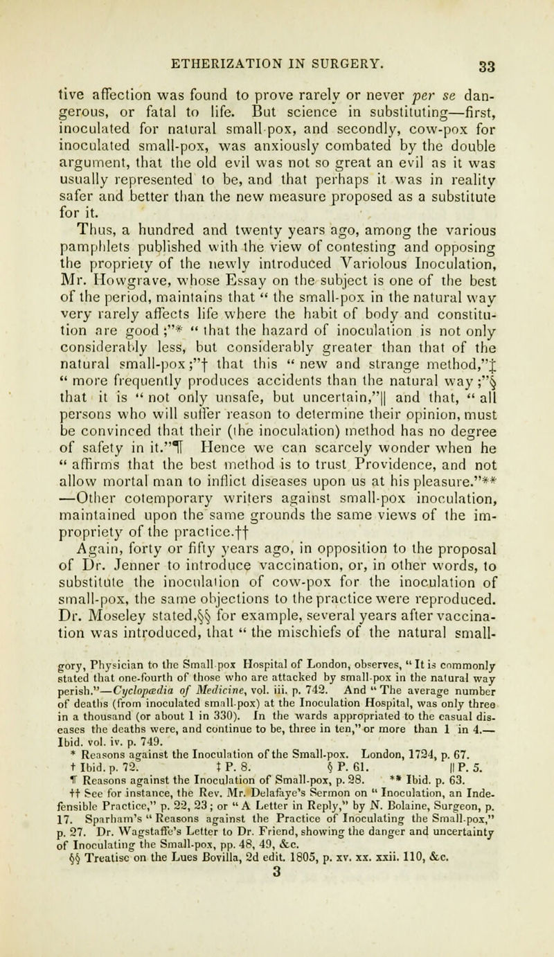 live affection was found to prove rarely or never per se dan- gerous, or fatal to life. But science in substituting—first, inoculated for natural small pox, and secondly, cow-pox for inoculated small-pox, was anxiously combated by the double argument, that the old evil was not so great an evil as it was usually represented to be, and that perhaps it was in reality safer and better than the new measure proposed as a substitute for it. Thus, a hundred and twenty years ago, among the various pamphlets published with the view of contesting and opposing the propriety of the newly introduced Variolous Inoculation, Mr. Hovvgrave, whose Essay on the subject is one of the best of the period, maintains that  the small-pox in the natural way very rarely affects life where the habit of body and constitu- tion are good;*  that the hazard of inoculaiion is not only considerably less, but considerably greater than that of the natural small-pox ;f that this new and strange method,J  more frequently produces accidents than the natural way ;^ that it is  not only unsafe, but uncertain,|| and that,  all persons who will suffer reason to determine their opinion, must be convinced that their (ihe inoculation) method has no degree of safety in it.TI Hence we can scarcely wonder when he  affirms that the best method is to trust Providence, and not allow mortal man to inflict diseases upon us at his pleasure.** —Other cotemporary writers against small-pox inoculation, maintained upon the same grounds the same views of the im- propriety of the practice.ft Again, forty or fifty years ago, in opposition to the proposal of Dr. Jenner to introduce vaccination, or, in other words, to substitute the inoculaiion of cow-pox for the inoculation of small-pox, the same objections to the practice were reproduced. Dr. Moseley stated,§§ for example, several years after vaccina- tion was introduced, that  the mischiefs of the natural small- gory, Physician to the Small pox Hospital of London, observes,  It is commonly stated that one-fourth of those who are attacked by smallpox in the nalural way perish.—Cyclopcedia of Medicine, vol. iii. p. 742. And  The average number of deaths (from inoculated small-pox) at the Inoculation Hospital, was only three in a thousand (or about 1 in 330). In the wards appropriated to the casual dis. cases the deaths were, and continue to be, three in ten, or more than 1 in 4.— Ibid. vol. iv. p. 749. * Reasons against the Inoculation of the Small.pox. London, 1724, p. 67. t Ibid. p. 79. IP. 8. § P. 61. IIP. 5. IT Reasons against the Inoculation of Small-pox, p. 98. ** Ibid. p. 63. +t See for instance, the Rev. Mr. Delafaye's Sermon on  Inoculation, an Inde. fensible Practice, p. 22, 23; or  A Letter in Reply, by N. Bolaine, Surgeon, p. 17. Sparbam's  Reasons against the Practice of Inoculating the Small.pox, p. 27. Dr. VVagstaffe's Letter to Dr. Friend, showing the danger and uncertainty of Inoculating the Small-pox, pp. 48, 411, &c. §§ Treatise on the Lues Bovilla, 2d edit. 1805, p. xv. xx. xxii. 110, &c. 3