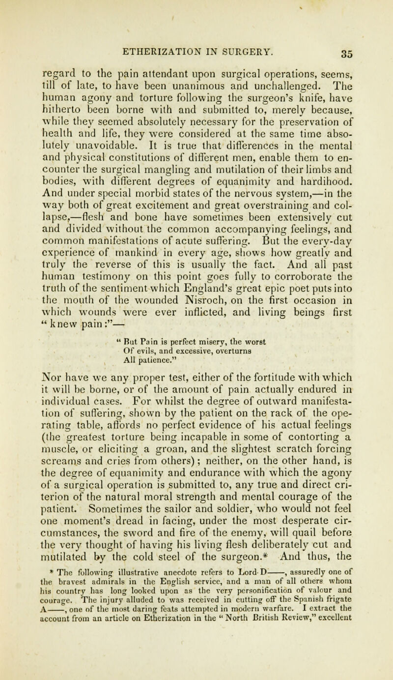 regard to the pain attendant upon surgical operations, seems, till of late, to have been unaninnous and unchallenged. The human agony and torture following the surgeon's knife, have hitherto been borne with and submitted to, merely because, while tliey seemed absolutely necessary for the preservation of health and life, they were considered at the same time abso- lutely unavoidable. It is true that differences in the mental and physical constitutions of different men, enable them to en- counter the surgical mangling and mutilation of their limbs and bodies, with different degrees of equanimity and hardihood. And under special morbid states of the nervous system,—in the way both of great excitement and great overstraining and col- lapse,—flesh and bone have sometimes been extensively cut and divided without the common accompanying feelings, and common manifestations of acute sufiering. But the every-day experience of mankind in every age, shows how greatly and truly the reverse of this is usually the fact. And all past human testimony on this point goes fully to corroborate the truth of the sentiment which England's great epic poet puts into the mouth of the wounded Nisroch, on the first occasion in which wounds were ever inflicted, and living beings first  knew pain:—  But Pain is perfect misery, the worst Of evils, and excessive, overlurna All patience. Nor have we any proper test, either of the fortitude with which it will be borne, or of the amount of pain actually endured in individual cases. For whilst the degree of outward manifesta- tion of suffering, shown by the patient on the rack of the ope- rating table, affords no perfect evidence of his actual feelings (the greatest torture being incapable in some of contorting a muscle, or eliciting a groan, and the slightest scratch forcing screams and cries from others); neither, on the other hand, is the degree of equanimit}' and endurance with which the agony of a surgical operation is submitted to, any true and direct cri- terion of the natural moral strength and mental courage of the patient. Sometimes the sailor and soldier, who would not feel one moment's dread in facing, under the most desperate cir- cumstances, the sword and fire of the enemy, will quail before the very thought of having his living flesh deliberately cut and mutilated by the cold steel of the surgeon.* And thus, the * The following; illustrative anecdote refers to Lord D , assuredly one of the bravest admirals in the English service, and a man of all others whom his country has long looked upon as the very personification of valour and courage. The injury alluded to was received in cutting off the Spanish frigate A , one of the most daring feats attempted in modern warfare. I extract the account from an article on Etherization in the  North British Review, excellent