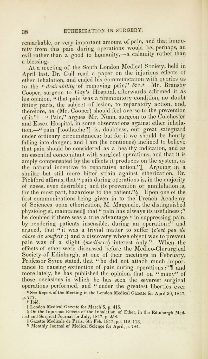 remarkable, or very important amount of pain, and that immu- nity from this pain during operations would be, perhaps, an evil rather than a good to humanity,—a calamity rather than a blessing. . u u • At a meeting of the South London Medical Society, held m April last, Drf Gull read a paper on the injurious effects of ether inhalation, and ended his communication with queries as to the ''desirahilitij of removing pain, &c.* Mr. Bransby Cooper, surgeon to Guy's Hospital, afterwards aflirmed it as liis opinion, that pain was a premonitory condition, no doubt fitting parts, the subject of lesion, to reparatory action, and, thereTore, he (Mr. Cooper) should feel averse to the prevention of it.t  Pain, argues Mr. Nunn, surgeon to the Colchester and Essex Hospital, in some observations against ether inhala- tion,—pain [toothache?] is, doubtless, our great safeguard under ordinary circumstances; but for it we should be hourly falling into danger; and I am (he continues) inclined to believe that pain should be considered as a healthy indication, and as an essential concomitant with surgical operations, and that it is amply compensated by the effects it produces on the system, as the natural incentive to reparative action.J Arguing in a similar but still more bitter strain against etherization. Dr. Pickford affirms, that  pain during operations is, in the majority of cases, even desirable ; and its prevention or annihilation is, for the most part, hazardous to the patient.§ Upon one of the first communications being given in to the French Academy of Sciences upon etherization, M. Magendie, the distinguished physiologist, maintained|l that  pain has always its usefulness ; he doubted if there was a true advantage  in suppressing pain, by rendering patients insensible, during an operation; and argued, that  it was a trivial matter to suffer {c''est peu de chose de sovffrir;) and a discovery whose object was to prevent pain was of a slight (mediocre) interest only. When the effects of ether were discussed before the Medico-Chirurgical Society of Edinburgh, at one of their meetings in February, Professor Syme stated, that he did not attach much impor- tance to causing extinction of pain during operations ;TI and more lately, he has published the opinion, that on  many of those occasions in which he has seen the severest surgical operations performed, and  under the greatest liberties ever * See Report of the Meetings in the London Medical Gazette for April 30,1847, p. 777. + Ibid. t London Medical Gazette for March 5, p. 415. § On the Injurious Effects of the Inhalation of Ether, in the Edinburgh Med. ical and Surgical Journal for July, 1847, p. 258. II Gazette Medicate de Paris, 6th Feb. 1847, pp. 112,113. If Monthly Journal of Medical Science for April, p. 734.