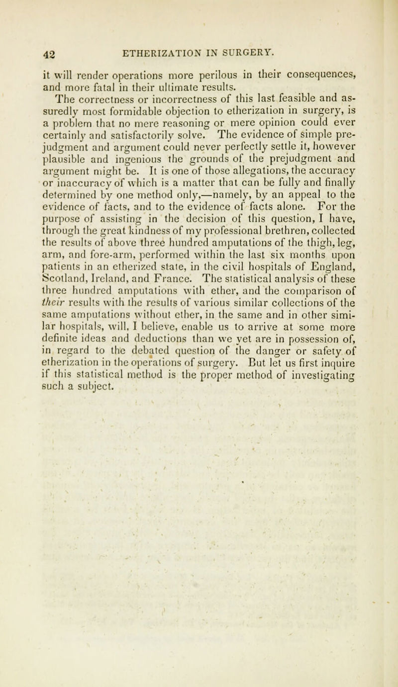 it will render operations more perilous in tlieir consequences, and more fatal in their ullimate results. The correctness or incorrectness of this last feasible and as- suredly most formidable objection to etherization in surgery, is a problem that no mere reasoning or mere opinion could ever certainly and satisfactorily solve. The evidence of simple pre- judgment and argument could never perfectly settle it, however plausible and ingenious the grounds of the prejudgment and argument might be. It is one of those allegations, the accuracy or inaccuracy of which is a matter that can be fully and finally determined by one method only,—namely, by an appeal to the evidence of facts, and to the evidence of facts alone. For the purpose of assisting in the decision of this question, I have, through the great kindness of my professional brethren, collected the results of above three hundred amputations of the thigh, leg, arm, and fore-arm, performed within the last six months upon patients in an etherized slate, in the civil hospitals of England, .Scotland, Ireland, and France. The statistical anal^'sis of these tliree hundred amputations with ether, and the coniparison of their results with the results of various similar collections of the same amputations without ether, in the same and in other simi- lar hospitals, will, I believe, enable us to arrive at some more definite ideas and deductions than we yet are in possession of, in regard to the debated question of the danger or safety of etherization in the operations of surgery. But let us first inquire if this statistical method is the proper method of investigating such a subject.