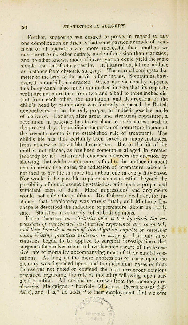 Further, supposing we desired to prove, in regard to any- one complication or disease, that some particular mode of treat- ment or of operation was more successful than another, we can resort to no other definite mode of decision than statistics; and no other known mode of investigation could yield the same simple and satisfactory results. In illustration, let me adduce an instance from obstetric surgery.—The normal conjugate dia- meter of the brim of the pelvis is four inches. Sometimes, how- ever, it is morbidly contracted. When, as occasionally happens, this bony canal is so much diminished in size that its opposite walls are not more than from two and a half to three inches dis- tant from each other, the mutilation and destruction of the child's head by craniotomy was formerly supposed, by British accoucheurs, to be the only proper, or indeed possible, mode of delivery. Latterly, after great and strenuous opposition, a revolution in practice has taken place in such cases; and, at the present day, the artificial induction of premature labour at the seventh month is the established rule of treatment. The child's life has thus certainly been saved, in many instances, from otherwise inevitable destruction. But is the life of the mother not placed, as has been sometimes alleged, in greater jeopardy by it'! Statistical evidence answers the question by showing, that while craniotomy is fatal to the mother in about one in every five cases, the induction of premature labour is not fatal to her life in more than about one in every fifty cases. Nor would it be possible to place such a question beyond the possibility of doubt except by statistics, built upon a proper and sufficient basis of data. Mere impressions and arguments would not solve the problem. Dr. Osborne declared, for in- stance, that craniotomy was rarely fatal; and Madame La- chapelle described the induction of premature labour as rarely safe. Statistics have amply belied botn opinions. Fifth Proposition.—Statistics offer a test hij iL-hich the im- pressions of tim-ecorded and limited experience are corrected; and they ftirnish a mode of investigation capable of resolving many existing practical problems in surgery.—It is onlv since statistics began to be applied to surgical investigations, that surgeons themselves seem to have become aware of the exces- sive rate of mortality accompanying most of their capital ope- rations. As long as the mere impressions of cases upon the memory was depended upon, and the individual cases or facts themselves not noted or counted, the most erroneous opinions prevailed regarding the rate of mortality following upon sur- gical practice. All conclusions drawn from the memory are, observes Malgaigne,  horribly fallacious {horriblement infi- diles), and it is, he adds,  to their employment that we owe