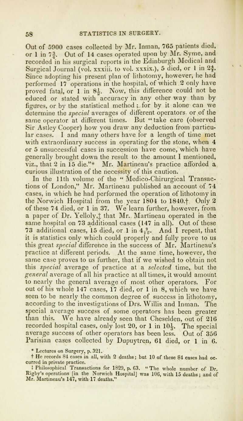 Out of 5000 cases collected by Mr. Inman, 765 patients died, or 1 in 7|. Out of 14 cases operated upon by Mr. Syme, and recorded in his surgical reports in the Edinburgh Medical and Surgical Journal (toI. xxxiii. to vol. xxxix.), 5 died, or I in 24. Since adopting his present plan of lithotomy, however, he had performed 17 operations in the hospital, of which 2 only have proved fatal, or 1 in 8^. Now, this difference could not be educed or stated with accuracy in any other way than by figures, or by the statistical method ; for by it alone can we determine the special averages of different operators or of the same operator at different times. But  take care (observed Sir Astley Cooper) how you draw any deduction from particu- lar cases. I and many others have for a length of time met with extraordinary success in operating for the stone, when 4 or 5 unsuccessful cases in succession have come, which have generally brought down the result to the amount I mentioned, viz., that 2 in 15 die.* Mr. Martineau's practice afforded a curious illustration of the necessity of this caution. In the 11th volume of the  Medico-Chirurgical Transac- tions of London, Mr. Martineau published an account of 74 cases, in which he had performed the operation of lithotomy in the Norwich Hospital from the year 1804 to 1840.t Only 2 of these 74 died, or 1 in 37. We learn further, however, from a paper of Dr. Yelloly,J that Mr. Martineau operated in the same hospital on 73 additional cases (147 in all). Out of these 73 additional cases, 15 died, or 1 in 4,%. And I repeat, that it is statistics only which could properly and fully prove to us this great special difference in the success of Mr. Martineau's practice at different periods. At the same time, however, the same case proves to us further, that if we wished to obtain not this special average of practice at a selected time, but the general average of all his practice at all times, it would amount to nearly ihe general average of most other operators. For out of his whole 147 cases, 17 died, or 1 in 8, which we have seen to be nearly the common degree of success in lithotomy, according to the investigations of Drs. Willis and Inman. The special average success of some operators has been greater than this. We have already seen that Cheselden, out of 216 recorded hospital cases, only lost 20, or 1 in 10]L. The special average success of other operators has been less. Out of 356 Parisian cases collected by Dupuytren, 61 died, or 1 in 6. * Lectures on Surgery, p. 321. + He records 84 cases in all, with 2 deaths; but 10 of these 84 cases had oc- curred in private practice. t Philosophical Transactions for 1829, p. 63. The whole number of Dr. Rigby's operations [in the Norwich Hospital] was 106, with 15 deaths; and of Ulr. Martineau's 147, with 17 deaths.