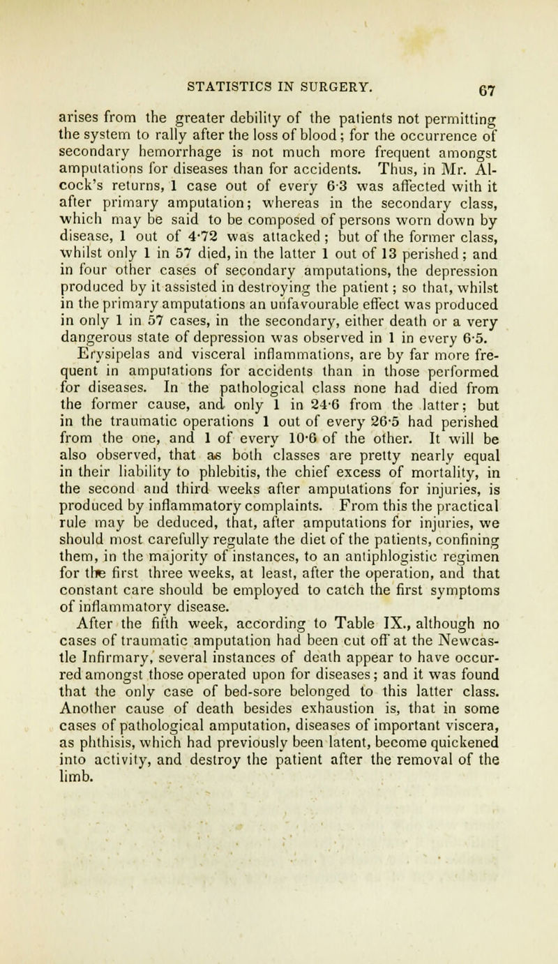 arises from the greater debility of the patients not permitting the system to rally after the loss of blood; for the occurrence of secondary hemorrhage is not much more frequent amongst amputations for diseases than for accidents. Thus, in Mr. Al- cock's returns, 1 case out of every 6-3 was affected with it after primary amputation; whereas in the secondary class, which may be said to be composed of persons worn down by disease, 1 out of 4*72 was attacked ; but of the former class, whilst only 1 in 57 died, in the latter 1 out of 13 perished; and in four other cases of secondary amputations, the depression produced by it assisted in destroying the patient; so that, whilst in the primary amputations an unfavourable effect was produced in only 1 in 57 cases, in the secondary, either death or a very dangerous state of depression was observed in 1 in every 6-5, Erysipelas and visceral inflammations, are by far more fre- quent in amputations for accidents than in those performed for diseases. In the pathological class none had died from the former cause, and only 1 in 24-6 from the latter; but in the traumatic operations 1 out of every 26-5 had perished from the one, and 1 of every 10-6 of the other. It will be also observed, that as both classes are pretty nearly equal in their liability to phlebitis, the chief excess of mortality, in the second and third weeks after amputations for injuries, is produced by inflammatory complaints. From this the practical rule may be deduced, that, after amputations for injuries, we should most carefully regulate the diet of the patients, confining them, in the majority of instances, to an antiphlogistic regimen for tire first three weeks, at least, after the operation, and that constant care should be employed to catch the first symptoms of inflammatory disease. After the fifth week, according to Table IX., although no cases of traumatic amputation had been cut off at the Newcas- tle Infirmary, several instances of death appear to have occur- red amongst those operated upon for diseases; and it was found that the only case of bed-sore belonged to this latter class. Another cause of death besides exhaustion is, that in some cases of pathological amputation, diseases of important viscera, as phthisis, which had previously been latent, become quickened into activity, and destroy the patient after the removal of the limb.