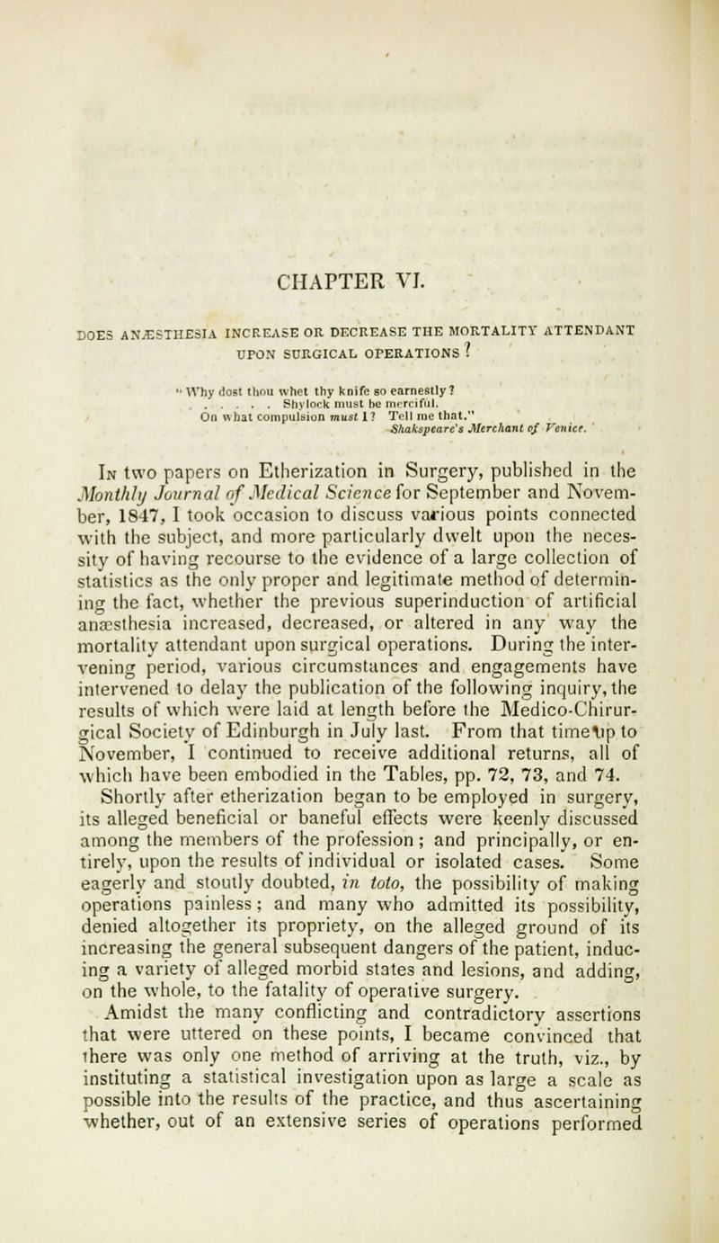 DOES ANJESTHESIA INCREASE OR DECREASE THE MORTALITY ATTENDANT  Why dost tliou whet thyknife so earnestly? Shytock must be mrrcifiil. On what compulsion mus( 1? Tell me that. Skakspeare's Merchant of Venice. In two papers on Etherization in Surgery, published in the Monthly Journal of Medical Science for September and Novem- ber, 1847, I took occasion to discuss various points connected with the subject, and more particularly dwelt upon the neces- sity of having recourse to the evidence of a large collection of statistics as the only proper and legitimate method of determin- ing the fact, whether the previous superinduction of artificial anaesthesia increased, decreased, or altered in any way the mortality attendant upon surgical operations. During the inter- vening period, various circumstances and engagements have intervened to delay the publication of the following inquiry, the results of which were laid at length before the Medico-Chirur- gical Society of Edinburgh in July last. From that time\ip to November, I continued to receive additional returns, all of which have been embodied in the Tables, pp. 72, 73, and 74. Shortly after etherization began to be employed in surgery, its alleged beneficial or baneful effects were keenly discussed among the members of the profession; and principally, or en- tirely, upon the results of individual or isolated cases. Some eagerly and stoutly doubted, in toto, the possibility of making operations painless; and many who admitted its possibility, denied altogether its propriety, on the alleged ground of its increasing the general subsequent dangers of the patient, induc- ing a variety of alleged morbid states and lesions, and adding, on the whole, to the fatality of operative surgery. Amidst the many conflicting and contradictory assertions that were uttered on these points, I became convinced that there was only one method of arriving at the truth, viz., by instituting a statistical investigation upon as large a scale as possible into the results of the practice, and thus ascertaining whether, out of an extensive series of operations performed