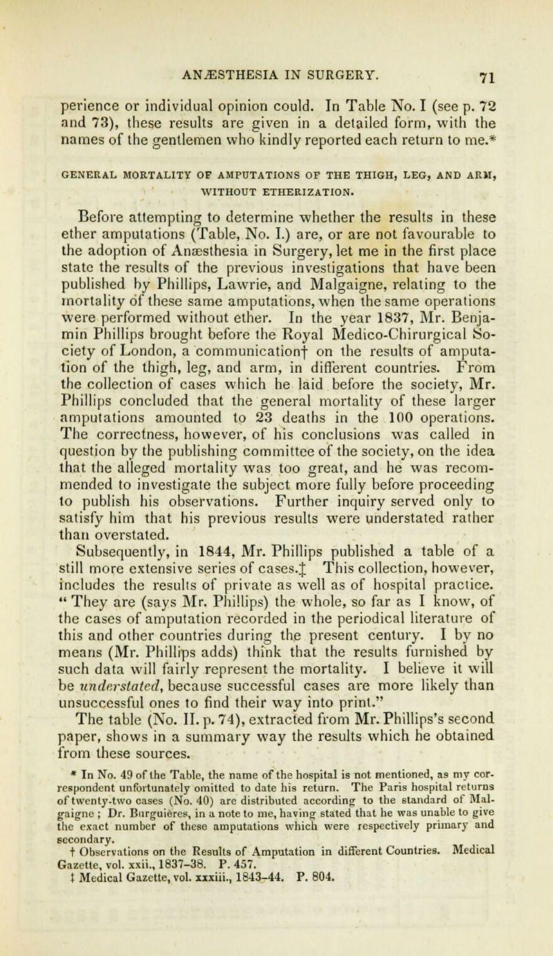 perience or individual opinion could. In Table No. I (see p. 72 and 73), these results are given in a detailed form, with the names of the gentlemen who kindly reported each return to me.* GENERAL MORTALITY OF AMPUTATIONS OF THE THIGH, LEG, AND ARM, WITHOUT ETHERIZATION. Before attempting to determine whether the results in these ether amputations (Table, No. I.) are, or are not favourable to the adoption of Anaesthesia in Surgery, let me in the first place state the results of the previous investigations that have been published by Phillips, Lawrie, and Malgaigne, relating to the mortality of these same amputations, when the same operations were performed without ether. In the year 1837, Mr. Benja- min Phillips brought before the Royal Medico-Chirurgical So- ciety of London, a communicationf on the results of amputa- tion of the thigh, leg, and arm, in diflerent countries. From the collection of cases which he laid before the society, Mr. Phillips concluded that the general mortality of these larger amputations amounted to 23 deaths in the 100 operations. The correctness, however, of his conclusions was called in question by the publishing committee of the society, on the idea that the alleged mortality was too great, and he was recom- mended to investigate the subject more fully before proceeding to publish his observations. Further inquiry served only to satisfy him that his previous results were understated rather than overstated. Subsequently, in 1844, Mr. Phillips published a table of a still more extensive series of cases.J This collection, however, includes the results of private as well as of hospital practice.  They are (says Mr. Phillips) the whole, so far as I know, of the cases of amputation recorded in the periodical literature of this and other countries during the present century. I by no means (Mr. Phillips adds) think that the results furnished by such data will fairly represent the mortality. I believe it will be undnrstated, because successful cases are more likely than unsuccessful ones to find their way into print. The table (No. II. p. 74), extracted from Mr. Phillips's second paper, shows in a summary way the results which he obtained from these sources. * In No. 49 of the Table, the name of the hospital is not mentioned, as my cor- respondent unfortunately omitted to date his return. The Paris hospital returns of twenty-two cases (No. 40) are distributed according to the standard of Mal- gaigne ; Dr. Burguiferes, in a note to me, having stated that he was unable to give the exact number of these amputations which were respectively primary and secondary. t Observations on the Results of Amputation in different Countries. Medical Gazette, vol. xxii., 1837-38. P. 457. } Medical Gazette, vol. xxxiii., 1843-44. P. 804.