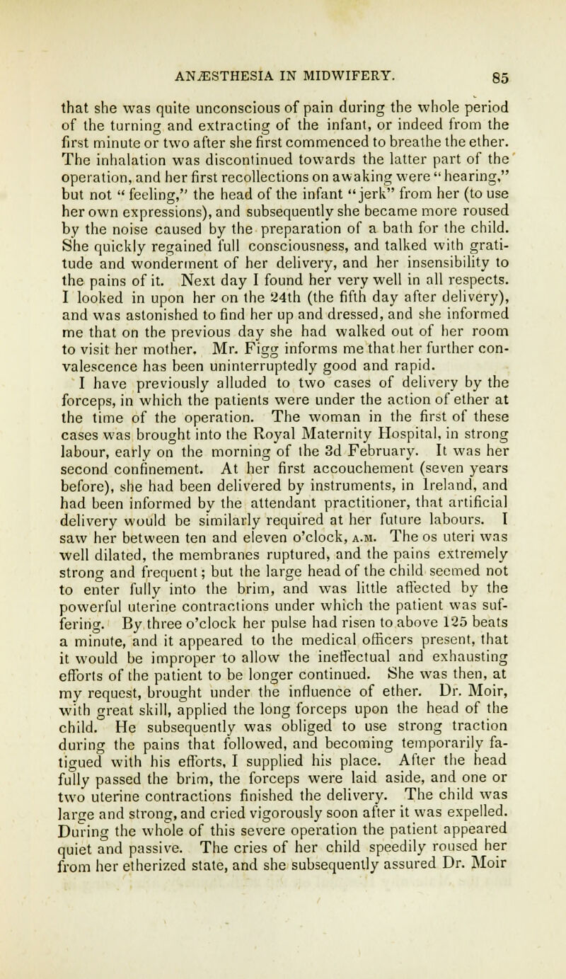 that she was quite unconscious of pain during the whole period of the turning and extracting of the infant, or indeed from the first minute or two after she first commenced to breathe the elher. The inhalation was discontinued towards the latter part of the' operation, and her first recollections on awaking were  hearing. but not  feeling, the head of the infant jerk from her (to use her own expressions), and subsequently she became more roused by the noise caused by the preparation of a bath for the child. She quickly regained full consciousness, and talked with grati- tude and wonderment of her delivery, and her insensibility to the pains of it. Next day I found her very well in all respects. I looked in upon her on the a4th (the fifth day after delivery), and was astonished to find her up and dressed, and she informed me that on the previous day she had walked out of her room to visit her mother. Mr. Figg informs me that her further con- valescence has been uninterruptedly good and rapid. I have previously alluded to two cases of delivery by the forceps, in which the patients were under the action of ether at the time of the operation. The woman in the first of these cases was brought into the Royal Maternity Hospital, in strong labour, early on the morning of the 3d February. It was her second confinement. At her first accouchement (seven years before), she had been delivered by instruments, in Ireland, and had been informed by the attendant practitioner, that artificial delivery would be similarly required at her future labours. I saw her between ten and eleven o'clock, a.m. The os uteri was well dilated, the membranes ruptured, and the pains extremely strong and frequent; but the large head of the child seemed not to enter fully into the brim, and was little aflected by the powerful uterine contractions under which the patient was suf- fering. By three o'clock her pulse had risen to above 125 beats a minute, and it appeared to the medical officers present, that it would be improper to allow the inetfectual and exhausting efforts of the patient to be longer continued. She was then, at my request, brought under the influence of ether. Dr. Moir, with great skill, applied the long forceps upon the head of the child. He subsequently was obliged to use strong traction during the pains that followed, and becoming temporarily fa- tigued with his eflTorts, I supplied his place. After the head fully passed the brim, the forceps were laid aside, and one or two uterine contractions finished the delivery. The child was large and strong, and cried vigorously soon after it was expelled. Dunng the whole of this severe operation the patient appeared quiet and passive. The cries of her child speedily roused her from her etherized state, and she subsequently assured Dr. Moir