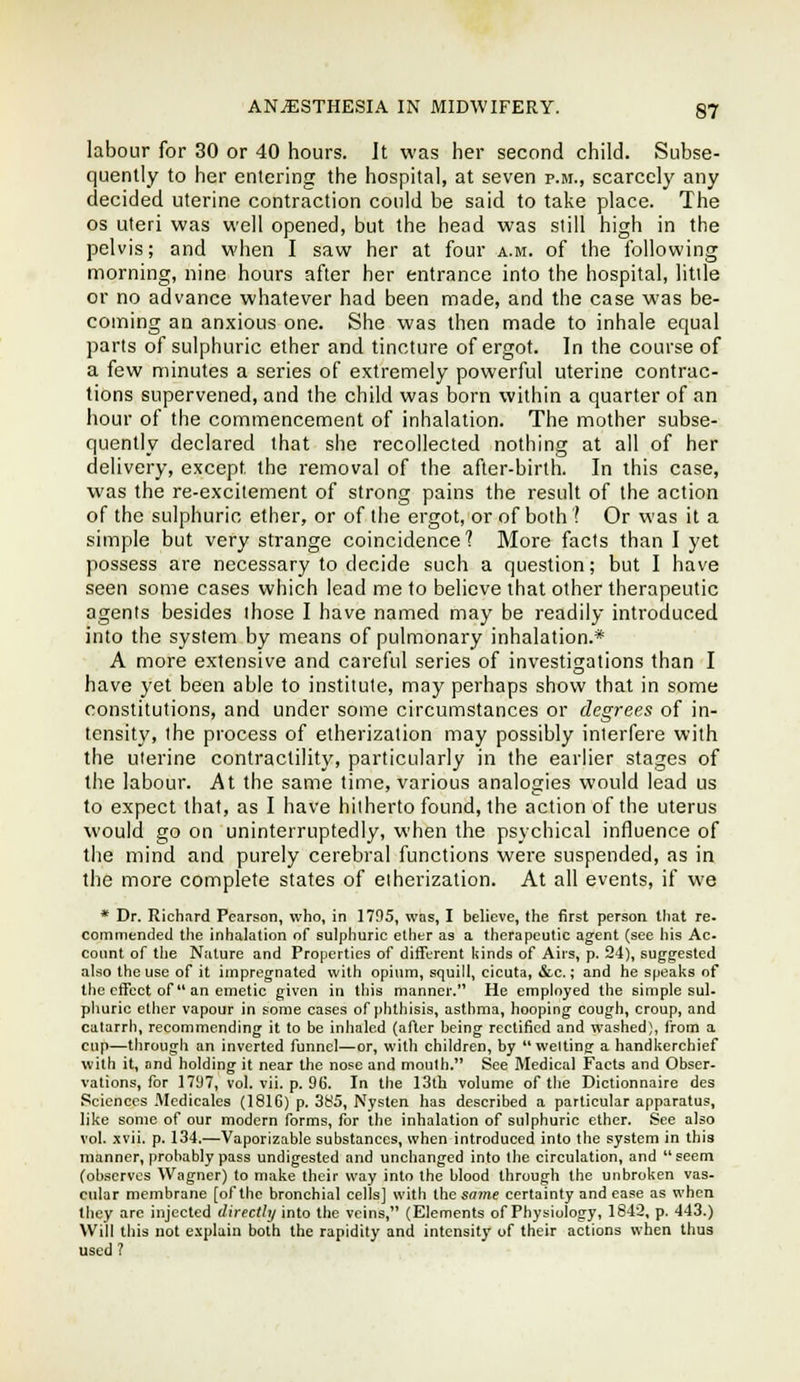 labour for 30 or 40 hours. It was her second child. Subse- quently to her entering the hospital, at seven p.m., scarcely any decided uterine contraction could be said to take place. The OS uteri was well opened, but the head was still high in the pelvis; and when I saw her at four a.m. of the following morning, nine hours after her entrance into the hospital, litile or no advance whatever had been made, and the case was be- coming an anxious one. She was then made to inhale equal parts of sulphuric ether and tincture of ergot. In the course of a few minutes a series of extremely powerful uterine contrac- tions supervened, and the child was born within a quarter of an hour of the commencement of inhalation. The mother subse- quently declared that she recollected nothing at all of her delivery, except the removal of the after-birth. In this case, was the re-excitement of strong pains the result of the action of the sulphuric ether, or of the ergot, or of both t Or was it a simple but very strange coincidence? More facts than I yet possess are necessary to decide such a question; but I have seen some cases which lead me to believe that other therapeutic agents besides those I have named may be readily introduced into the system by means of pulmonary inhalation.* A more extensive and careful series of investigations than I have yet been able to institute, may perhaps show that in some constitutions, and under some circumstances or degrees of in- tensity, the process of etherization may possibly interfere with the uterine contractility, particularly in the earlier stages of the labour. At the same time, various analogies would lead us to expect that, as I have hitherto found, the action of the uterus would go on uninterruptedly, when the psychical influence of the mind and purely cerebral functions were suspended, as in the more complete states of eiherization. At all events, if we * Dr. Richard Pearson, who, in 1795, was, I believe, the first person that re- commended the inhalation of sulphuric etiitr as a therapeutic agent (see his Ac- count of tlie Nature and Properties of difTerent kinds of Airs, p. 24), suggested also the use of it impregnated with opium, squill, cicuta, &c.; and he speaks of the etTect of an emetic given in this manner. He employed the simple sul. phuric ether vapour in some cases of phthisis, asthma, hooping cough, croup, and catarrh, recommending it to be inhaled (after being rectified and waslied), from a cup—tlirough an inverted funnel—or, with children, by welting a handkerchief with it, and holding it near the nose and nioulh. See Medical Facts and Obser- vations, for 1797, vol. vii. p. 96. In the 13th volume of the Dictionnaire des Sciences Medicates (181G) p. 385, Nysten has described a particular apparatus, like some of our modern forms, for the inhalation of sulphuric ether. See also vol. xvii. p. 134.—Vaporizable substances, when introduced into the system in this manner, probably pass undigested and unchanged into the circulation, and seem (ob.servcs Wagner) to make their way into the blood through the unbroken vas. cular membrane [of the bronchial cells] with thesfl7ne certainty and ease as when they are injected directly into the veins, (Elements of Physiology, 1842, p. 443.) Will this not explain both the rapidity and intensity of their actions when thus used ?