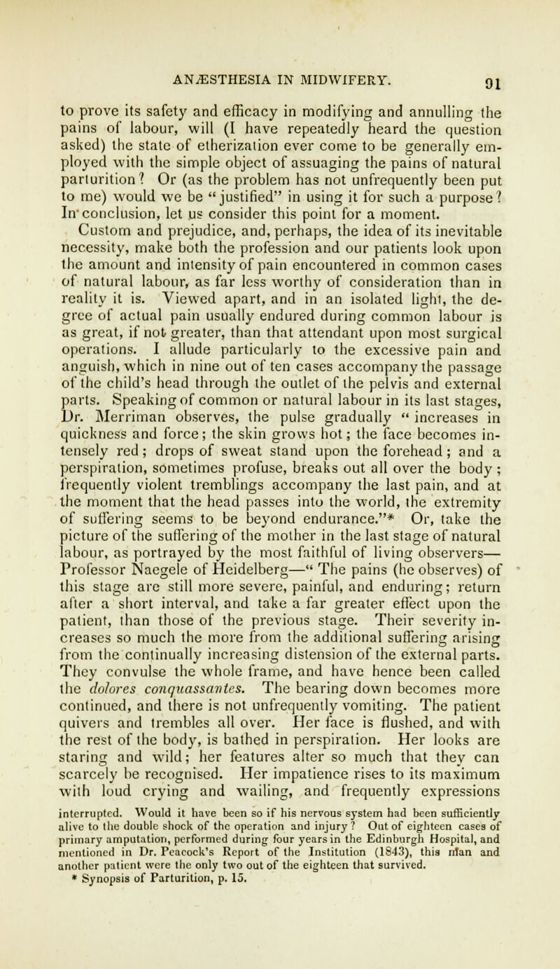 to prove its safety and efficacy in modifying and annulling the pains of labour, will (I have repeatedly heard the question aslved) the state of etherizalion ever come to be generally em- ployed with the simple object of assuaging the pains of natural parturition? Or (as the problem has not unfrequently been put to me) would we be justified in using it for such a purpose? In conclusion, let us consider this point for a moment. Custom and prejudice, and, perhaps, the idea of its inevitable necessity, make both the profession and our patients look upon the amount and intensity of pain encountered in common cases of natural labour, as far less worthy of consideration than in reality it is. Viewed apart, and in an isolated light, the de- gree of actual pain usually endured during common labour is as great, if not greater, than that attendant upon most surgical operations. I allude particularly to the excessive pain and anguish, which in nine out of ten cases accompany the passage of the child's head through the outlet of the pelvis and external parts. Speaking of common or natural labour in its last stages. Dr. Merriman observes, the pulse gradually  increases in quickness and force; the skin grows hot; the face becomes in- tensely red; drops of sweat stand upon the forehead; and a perspiration, sometimes profuse, breaks out all over the body ; iVequently violent tremblings accompany the last pain, and at the moment that the head passes into the world, the extremity of suffering seems to be beyond endurance.* Or, take the picture of the suffering of the mother in the last stage of natural labour, as portrayed by the most faithful of living observers— Professor Naegele of Heidelberg— The pains (he observes) of this stage are still more severe, painful, and enduring; return after a short interval, and take a far greater effect upon the patient, than those of the previous stage. Their severity in- creases so much the more from the additional suffering arising from the continually increasing distension of the external parts. They convulse the whole frame, and have hence been called the do/ores coiiquassantes. The bearing down becomes more continued, and there is not unfrequently vomiting. The patient quivers and Ireinbles all over. Her face is flushed, and with the rest of the body, is bathed in perspiration. Her looks are staring and wild; her features alter so much that they can scarcely be recognised. Her impatience rises to its maximum with loud crying and wailing, and frequently expressions interrupted. Would it have been so if his nervous system had been sufBeiently alive to llie double shock of the operation and injury? Out of eighteen cases of primary amputation, performed during four years in the Edinburgli Hospital, and mentioned in Dr. Peacock's Report of the Institution (1843), this nlari and another patient were the only two out of the eighteen that survived. * Synopsis of Parturition, p. 15.