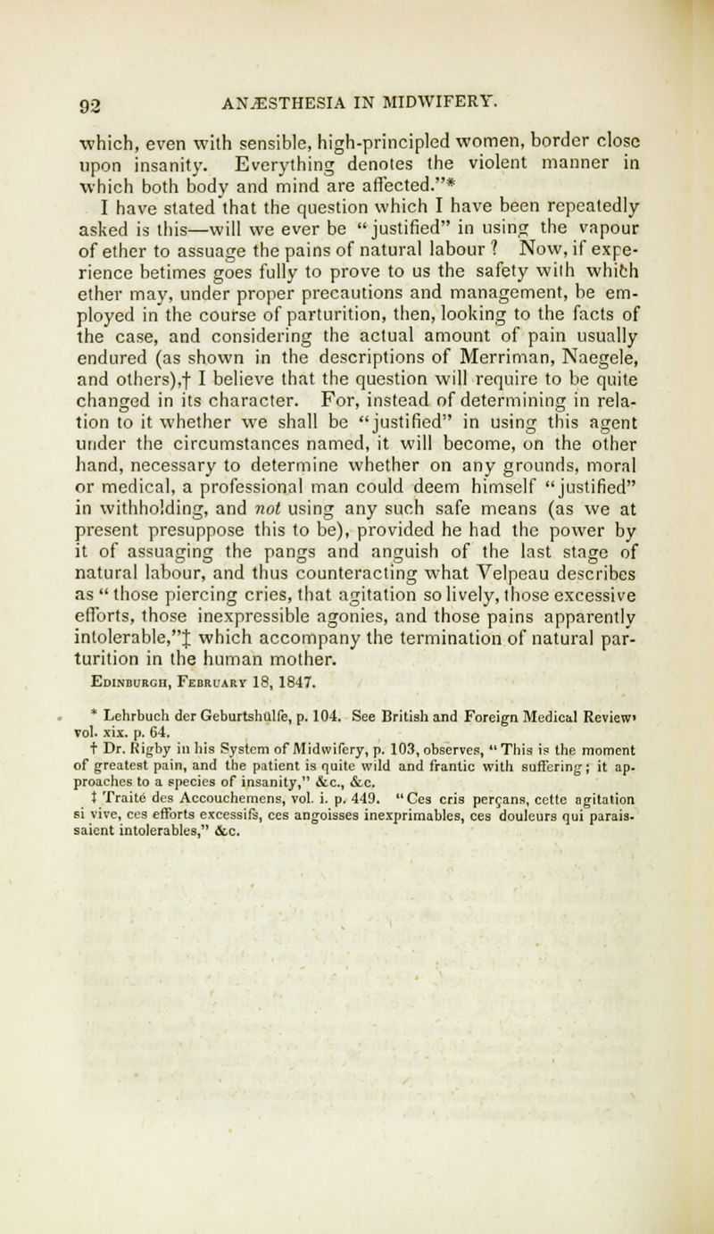 which, even with sensible, high-principled women, border close upon insanity. Everything denotes the violent manner in which both body and mind are aflected.* I have stated that the question which I have been repeatedly asked is this—will we ever be justified in usinc; the vapour of ether to assuage the pains of natural labour ? Now, if expe- rience betimes goes fully to prove to us the safety wilh whith ether may, under proper precautions and management, be em- ployed in the course of parturition, then, looking to the facts of the case, and considering the actual amount of pain usually endured (as shown in the descriptions of Merriman, Naegele, and others),! I believe that the question will require to be quite changed in its character. For, instead of determining in rela- tion to it whether we shall be justified in using this agent under the circumstances named, it will become, on the other hand, necessary to determine whether on any grounds, moral or medical, a professional man could deem himself justified in withholding, and not using any such safe means (as we at present presuppose this to be), provided he had the power by it of assuaging the pangs and anguish of the last stage of natural labour, and thus counteracting what Velpeau describes as  those piercing cries, that agitation so lively, those excessive efibrts, those inexpressible agonies, and those pains apparently intolerable,J which accompany the termination of natural par- turition in the human mother. Edinburgh, February 18, 1847. * Lehrbuch der Geburtshalfe, p. 104. See British and Foreign Medical Review Tol. .fix. p. 64. t Dr. Rigby in Iiis System of Midwifery, p. 103, observe.s,  Tills is the moment of greatest pain, and the patient is quite wild and frantic with suffering; it ap. proaches to a species of insanity, ifcc, &c. } Tralte des Accouchemens, vol. i. p. 449. Ces oris peryans, cette agitation si Vive, ces efforts excessifs, ces angolsses inexprlmables, ces douleurs qui parais- saicnt intolerables, &c.