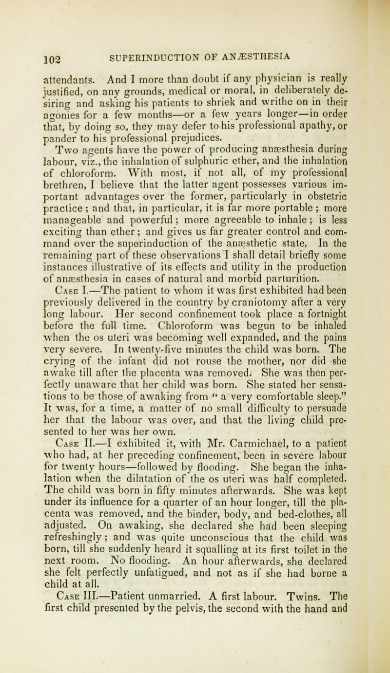 attendants. And I more than doubt if any physician is really justified, on any grounds, medical or moral, in deliberately de- siring and asking his patients to shriek and writhe on in their agonies for a few months—or a few years longer—in order that, by doing so, they may defer to his professional apathy, or pander to his professional prejudices. Two agents have the power of producing anaesthesia during labour, viz., the inhalation of sulphuric ether, and the inhalation of chloroform. With most, if not all, of my professional brethren, I believe that the latter agent possesses various im- portant advantages over the former, particularly in obstetric practice ; and that, in particular, it is far more portable ; more manageable and powerful; more agreeable to inhale ; is less exciting than ether; and gives us far greater control and com- mand over the superinduction of the ana3sthetic state. In the remaining part of these observations I shall detail briefly some instances illustrative of its effects and utility in the production of anaBsthesia in cases of natural and morbid parturition. Case I.—The patient to whom it was first exhibited had been previously delivered in the country by craniotomy after a very long labour. Her second confinement took place a fortnight before the full time. Chloroform was begun to be inhaled when the os uteri was becoming well expanded, and the pains very severe. In twenty-five minutes the child was born. The crying of the infant did not rouse the mother, nor did she awake till after the placenta was removed. She was then per- fectly unaware that her child was born. She stated her sensa- tions to be those of awaking from  a very comfortable sleep. It was, for a time, a matter of no small difficulty to persuade her that the labour was over, and that the living child pre- sented to her was her own. Case II.—I exhibited it, with Mr. Carmichael, to a patient who had, at her preceding confinement, been in severe labour for twenty hours—followed by flooding. She began the inha- lation when the dilatation of the os uteri was half completed. The child was born in fifty minutes afterwards. She was kept under its influence for a quarter of an hour longer, till the pla- centa was removed, and the binder, body, and bed-clothes, all adjusted. On awaking, she declared she had been sleeping refreshingly; and was quite unconscious that the child was born, till she suddenly heard it squalling at its first toilet in the next room. No flooding. An hour afterwards, she declared she felt perfectly unfaiigued, and not as if she had borne a child at all. Case III.—Patient unmarried. A first labour. Twins. The first child presented by the pelvis, the second with the hand and