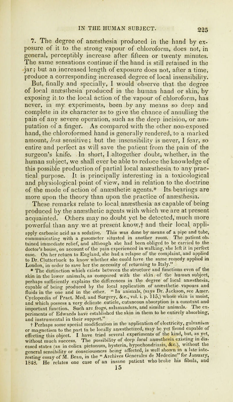 7. The degree of ana3sthesia produced in the hand by ex- posure of it to the strong vapour of chloroform, does not, in general, perceptibly increase after fifteen or twenty minutes. The same sensations continue if the hand is still retained in the jar; but an increased length of exposure does not, after a time, produce a corresponding increased degree of local insensibility. But, finally and specially, I would observe that the degree of local angsslhesia produced in the human hand or skin, by exposing it to the local action of the vapour of chloroform, has never, in my experiments, been by any means so deep and complete in its character as to give the chance of annulling the pain of any severe operation, such as the deep incision, or am- putation of a finger. As compared with the other non-exposed hand, the chloroformed hand is generally rendered, to a marked amount, less sensitive; but the insensibility is never, I fear, so entire and perfect as will save the patient from the pain of the surgeon's knife. In short, I altogether doubt, whether, in the human subject, we shall ever be able to reduce the knowledge of this possible production of partial local ana?sthesia to any prac- tical purpose. It is principally interesting in a toxicological and physiological point of view, and in relation to the doctrine of the mode of action of anoesthetic agents.* Its bearings are more upon the theory than upon the practice of anassthesia. These remarks relate to local anesthesia as capable of being produced by the anceslhetic agents with which we are at present acquainted. Others may no doubt yet be detected, much more powerful than any v,'e at present know,t and their local appli- opply ciirbonie acid as a sedative. Tliis was done by means of a pipe and tube, communicatinj with a gasometei- situated in another room. The patient ob. tained immediate relief, and although she had been oWigcd to be carried to the doctor's house, on account of the pain experienced in wallung, she left it in perfect ease. On her return to England, she had a relapse of the complaint, and applied to Dr. Clutterbuck to know whether she could h;ive the same remedy applied in London, in order to save her the necessity of returning to Italy. * The distinction which exists between the structure and functions even of the skin in the lower animals, as compared with the skin of the human subject, perhaps sufficiently explains the differences in the degree of local anesthesia, capable of being produced by the local application of ansEsthetic vapours and fluids in the one and in the other.  In animals, (says Dr. Jackson, see Amor. Cyclopaedia of Pract. Med. and Surgery, &c., vol. i. p. 115,) whose skin is moist, and which possess a very delicate cuticle, cutaneous absorption is a constant and important function. Such are frogs, salamanders, and similar animals. The ex- periments of Edwards have established the skin in them to be entirely absorbing, and instrumental in their support. t Perhaps some special modification in the application of electricity, galvanism or mao-netism to the part to be locally anresthetized, may bo yet found capable of effecting this object. I have tried several experiments of the kind, but, as yet, without much success. The possibility of deep local aniesthesia exisUng in dis- eased states (as in colica pictonum, hysteria, hypochondriasis, &c.), without the general sensibility or consciousness being aflFected, is well shown in a late inte- Festing essay of M. Beau, in the Archives Generates de Medccine for January 1848 He relates one case of an insane patient who broke his fibula, and 15