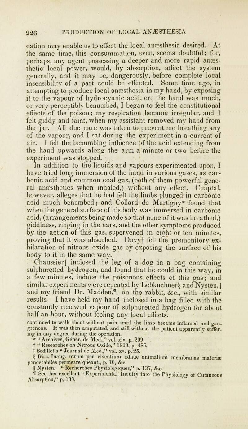 cation may enable us to effect the local antesthesia desired. At the same lime, this consummation, even, seems doubtful; for, perhaps, any agent possessing a deeper and more rapid ances- thetic local power, would, by absorption, affect the system generally, and it may be, dangerously, before complete local insensibility of a part could be effected. Some time ago, in attempting to produce local ana3sthesia in my hand, by exposing it to the vapour of hydrocyanic acid, ere the hand was much, or very perceptibly benumbed, I began to feel the constitutional effects of the poison; my respiration became irregular, and I felt giddy and faint, when my assistant removed my hand from the jar. All due care was taken to prevent me breathing any of the vapour, and I sat during the experiment in a current of air. I felt the benumbing influence of the acid extending from the hand upwards along the arm a minute or two before the experiment was stopped. In addition to the liquids and vapours experimented upon, I have tried long immersion of the hand in various gases, as car- bonic acid and common coal gas, (both of them powerful gene- ral anaesthetics when inhaled,) without any effect. Chaptal, however, alleges that he had felt the limbs plunged in carbonic acid much benumbed; and Collard de Martigny* found that when the general surface of his body was immersed in carbonic acid, (arrangements being made so that none of it was breathed,) giddiness, ringing in the ears, and the other symptoms produced by the action of this gas, supervened in eight or ten minutes, proving that it was absorbed. Davyj- felt the premonitory ex- hilaration of nitrous oxide gas by exposing the surface of his body to it in the same way. ChaussierJ inclosed the leg of a dog in a bag containing sulphuretted hydrogen, and found that he could in this way, in a few minutes, induce the poisonous effects of this gas; and similar experiments were repeated by Lebkuchner§ and Nysten,|| and my friend Dr. Madden,TI on the rabbit, &c., with similar results. I have held my hand inclosed in a bag filled with the constantly renewed vapour of sulphuretted hydrogen for about half an hour, without feeling any local effects. continued to wallc about wittiout pain until the limb became inflamed and gan. grenous. It was then amputated, and still without the patient apparently suffer- ing in any degree during the operation. *  Archives, Gener. de Med., vol. xiv. p. 209. t  Researches on Nitrous Oxide, 1800, p. 485. } Sedillot's  Journal de Med., vol. xv. p. 25. 1} Diss. Inaug. utrum per viventium adhuc animalium membranas materise ponderabiles permeare queant., p. 10, &c. II Nysten.  Recherclies Physiologiques, p. 137, &c. IT Sec his excellent  Experimental Inquiry into the Physiology of Cutaneous Absorption, p. 13.).