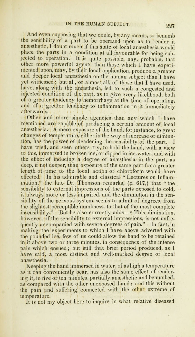 And even supposing that we could, by any means, so benumb the sensibility of a part to be operated upon as to render it anffisthetic, I doubt much if this state of local aneesthesia would place the parts in a condition at all favourable for being sub- jected to operation. It is quite possible, nay, probable, that other more powerful agents than those which I have experi- mented upon, may, by their local application, produce a greater and deeper local anesthesia on the human subject than I have yet witnessed; but all, or almost all, of those that I have used, have, along with the anassthesia, led to such a congested and injected condition of the part, as to give every likelihood, both of a greater tendency to hemorrhage at the time of operating, and of a greater tendency to inflammation in it immediately afterwards. Other and moi-e simple agencies than any which I have mentioned are capable of producing a certain amount of local anesthesia. A mere exposure of the hand, for instance, to great changes of temperature, either in the way of increase or diminu- tion, has the power of deadening the sensibility of the part. I have tried, and seen others try, to hold the hand, with a view to this, immersed in broken ice, or dipped in ice-water, and with the effect of inducing a degiee of anesthesia in the part, as deep, if not deeper, than exposure of the same part for a greater length of time to the local action of chloroform would have effected. In his admirable and classical Lectures on Inflam- mation, the late Dr. Thomson remarks, (p. 617.) that the sensibility to external impressions of the parts exposed to cold, is always more or less impaired, and the diminution in the sen- sibility of the nervous system seems to admit of degrees, from the slightest perceptible numbness, to that of the most complete insensibility. But he also correctly adds—This diminution, however, of the sensibility to external impressions, is not unfre- quently accompanied with severe degrees of pain. In fact, in making the experiments to which I have abov-e adverted with the pounded ice, few of us could allow the hand to be retained in it above two or three minutes, in consequence of the intense pain which ensued; but still that brief period produced, as I have said, a most distinct and well-marked degree of local anaesthesia. Keeping the hand immersed in water, of as high a temperature as it can conveniently bear, has also the same effect of render- ing it, in five or ten minutes, partially anesthetic and benumbed, as compared with the other unexposed hand; and this without the pnin and suffering connected with the other extreme of temperature. It is not my object here to inquire in what relative diseased