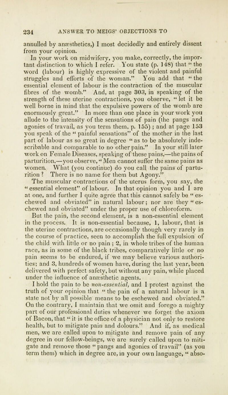 annulled by anassthetics,) I most decidedly and entirely dissent from your opinion. In your work on midwifery, you make, correctly, the impor- tant distinction to which I refer. You state (p. 148) that the word (labour) is highly expressive of the violent and painful struggles and efibrts of the woman. You add that the essential element of labour is the contraction of the muscular fibres of the womb. And, at page 303, in speaking of the strength of these uterine contractions, you observe, let it be well borne in mind that the expulsive powers of the womb are enormously great. In more than one place in your work you allude to the intensity of the sensations of pain (the pangs and agonies of travail, as you term them, p. 155); and at page 153 you speak of the painful sensations of the mother in the last part of labour as so great in degree as to be absolutely inde- scribable and comparable to no other pain. In your still later work on Female Diseases, speaking of these pains,—the pains of parturition,—you observe, Men cannot suffer the same pains as women. What (you continue) do you call the pains of partu- rition 1 There is no name for them but Agony. The muscular contractions of the uterus form, you say, the essential element of labour. In that opinion you and I are at one, and further I quite agree that this cannot safely be es- chewed and obviated in natural labour; nor are they es- chewed and obviated under the proper use of chloroform. But the pain, the second element, is a non-essential element in the process. It is non-essential because, 1, labour, that is the uterine contractions, are occasionally though very rarely in the course of practice, seen to accomplish the full expulsion of the child with little or no pain ; 2, in whole tribes of the human race, as in some of the black tribes, comparatively little or no pain seems to be endui^ed, if we may believe various authori- ties; and 3, hundreds of women have, during the last year, been delivered with perfect safety, but without any pain, while placed under the influence of ancesthetic agents. I hold the pain to be non-essential, and I protest against the truth of your opinion that the pain of a natural labour is a state not by all possible means to be eschewed and obviated. On the contrary, I maintain that we omit and forego a mighty part of our professional duties whenever we forget the axiom of Bacon, that it is the office of a physician not only to restore health, but to mitigate pain and dolours. And if, as medical men, we are called upon to mitigate and remove pain of any degree in our fellow-beings, we are surely called upon to miti- gate and remove those pangs and agonies of travail (as you term them) which in degree are, in your own language, abso-