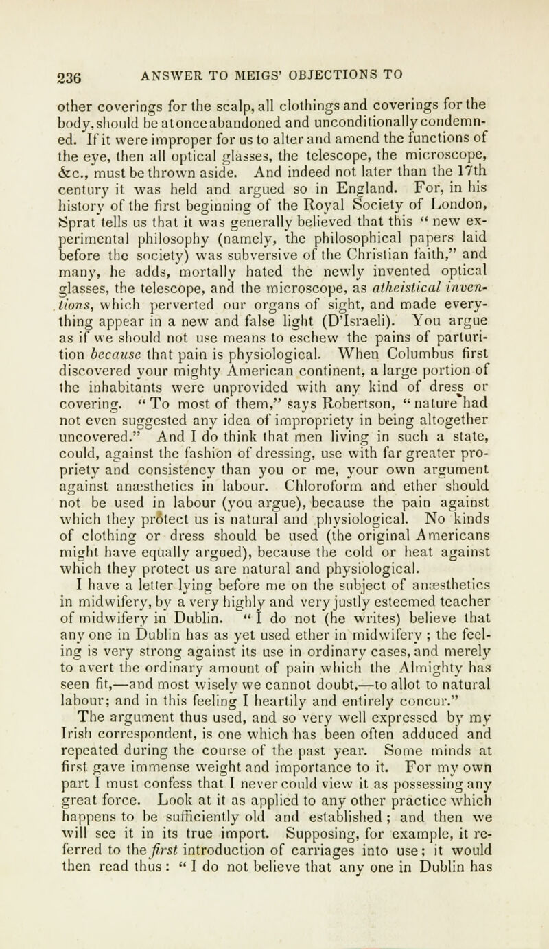 Other coverings for the scalp, all clothings and coverings for the body,should beatonceabandoned and unconditionallycondemn- ed. If it were improper for us to alter and amend the functions of the eye, then all optical glasses, the telescope, the microscope, &c., must be thrown aside. And indeed not later than the 17th century it was held and argued so in England. For, in his history of the first beginning of the Royal Society of London, Sprat tells us that it was generally believed that this  new ex- perimental philosophy (namely, the philosophical papers laid before the society) was subversive of the Christian faith, and many, he adds, mortally hated the newly invented optical glasses, the telescope, and the microscope, as atheistical inven- tions, which perverted our organs of sight, and made every- thing appear in a new and false light (D'Israeli). You argue as if we should not use means to eschew the pains of parturi- tion because that pain is physiological. When Columbus first discovered your mighty American continent, a large portion of the inhabitants were unprovided with any kind of dress or covering. To most of them, says Robertson, nature had not even suggested any idea of impropriety in being altogether uncovered. And I do think that men living in such a state, could, against the fashion of dressing, use with far greater pro- priety and consistency than you or me, your own argument against anaesthetics in labour. Chloroform and ether should not be used in labour (you argue), because the pain against which they protect us is natural and physiological. No kinds of clothing or dress should be used (the original Americans might have equally argued), because the cold or heat against which they protect us are natural and physiological. I have a letler lying before me on the subject of ancesthetics in midwifery, b}' a very highly and very justly esteemed teacher of midwifery in Dublin.  I do not (he writes) believe that anyone in Dublin has as yet used ether in midwifery ; the feel- ing is very strong against its use in ordinary cases, and merely to avert the ordinary amount of pain which the Almighty has seen fit,—and most wisely we cannot doubt,—to allot to natural labour; and in this feeling I heartily and entirely concur. The argument thus used, and so very well expressed by my Irish correspondent, is one which has been often adduced and repeated during the course of the past year. Some minds at first gave immense weight and importance to it. For my own part I must confess that I never could view it as possessing any great force. Look at it as applied to any other practice which happens to be sufficiently old and established ; and then we will see it in its true import. Supposing, for example, it re- ferred to \.\\Qfirst introduction of carriages into use; it would then read thus :  I do not believe that any one in Dublin has