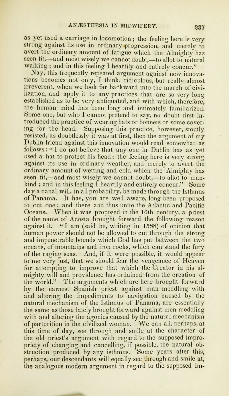 as yet used a carriage in locomotion ; the feeling here is very- strong against its use in ordinary .progression, and merely to avert the ordinary amount of fatigue which the Almighty has seen fit,—and most wisely we cannot doubt,—to allot to natural walking : and in this feeling I heartily and entirely concur. Nay, this frequently repeated argument against new innova- tions becomes not only, I think, ridiculous, but really almost irreverent, when we look far backward into the march of civi- lization, and apply it to any practices that are so very long established as to be very antiquated, and with which, therefore, the human mind has been long and intimately familiarized. Some one, but who I cannot pretend to say, no doubt first in- troduced the practice of wearing hats or bonnets or some cover- ing for the head. Supposing this practice, however, stoutly resisted, as doubtlessly it was at first, then the argument of my Dublin friend against this innovation would read somewhat as follows: I do not believe that any one in Dublin has as yet used a hat to protect his head; the feeling here is very strong against its use in ordinary weather, and merely to avert the ordinary amount of wetting and cold wiiich the Almighty has seen fit,—and most wisely we cannot doubt,—to allot to man- kind ; and in this feeling I heartily and entirely concur. Some day a canal will, in all probability, be made through the Isthmus of Panama. It has, you are well aware, long been proposed to cut one ; and there and thus unite the Atlantic and Pacific Oceans. When it was proposed in the 10th century, a priest of the name of Acosla brought forward the following reason against it. I am (said he, writing in 1588) of opinion that human power should not be allowed to cut through the strong and impenetrable bounds which God has put between the two oceans, of mountains and iron rocks, which can stand the fury of the raging seas. And, if it were possible, it would appear to me very just, that we should fear the vengeance of Heaven for attempting to improve that which the Creator in his al- mighty will and providence has ordained from the creation of the world. The arguments which are here brought forward by the earnest Spanish priest against man meddling with and altering the impediments to navigation caused by the natural mechanism of the Isthmus of Panama, are essentially the same as those lately brought forward against men meddling with and altering the agonies caused by the natural mechanism of parturition in the civilized woman. We can all, perhnps, at this time of day, see through and smile at the character of the old priest's argument with regard to the supposed impro- priety of changing and cancelling, if possible, the natural ob- struction produced by any isthmus. Some years after this, perhaps, our descendants will equally see through and smile at, the analogous modern argument in regard to the supposed im-