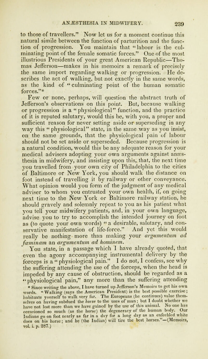 to those of travellers. Now let us for a moment continue this natural simile between the function of parturition and the func- tion of progression. You maintain that labour is the cul- minating point of the female somatic forces. One of the most illustrious Presidents of your great American Republic—Tho- mas Jefferson—makes in his memoirs a remark of precisely the same import regarding walking or progression. He de- scribes the act of walking, but not exactly in the same words, as the kind of culminating point of the human somatic forces.* Few or none, perhaps, will question the abstract truth of Jefferson's observations on this point. But, because walking or progression is a physiological function, and the practice of it is reputed salutary, would this be, with you, a proper and sufficient reason for never setting aside or superseding in any way this physiological state, in the same way as you insist, on the same grounds, that the physiological pain of labour should not be set aside or superseded. Because progression is a natural condition, would this be any adequate reason for your medical advisers adopting your own arguments against anccs- thesia in midwifery, and insisting upon this, that, the next time you travelled from your own city of Philadelphia to the cities of Baltimore or New York, you should walk the distance on foot instead of travelling it by railway or other conveyance. What opinion would you form of the judgment of any medical adviser to whom you entrusted your own health, if, on going next time to the New York or Baltimore railway station, he should gravely and solemnly repeat to you as his patient what you tell your midwifery patients, and, in your own language, advise you to try to accomplish the intended journey on foot as (to quote your own words) a desirable, salutary, and con- servative manifestation of life-force. And yet this would really be nothing more than making your arg-umentum ad foEminam an argumentum ad hominem. You stale, in a passage which I have already quoted, that . even the agony accompanying instrumental delivery by the forceps is a physiological pain. I do not, I confess, see why the suffering attending the use of the forceps, when the head is impeded by any cause of obstruction, should be regarded as a physiological pain, any more than the suffering attending * Since writing the above, I have turned up Jefferson's Memoirs to get his own words. Walking (says the American President) is the best possible exercise; habituate yourself to walk very far. The Europeans (he continues) value them- selves on having subdued the fiorse to the uses of man; but I doubt wliethcr we have not lost more than we have gained by the use of this animal. No one has occasioned so much (as the horse) the degeneracy of the human body. Our Indians go on foot nearly as far in a day for a long day as an enfeebled white does on his horse; and he (the Indian) will tire the best horses.—(Memoirs, vol. i. p. 287.)