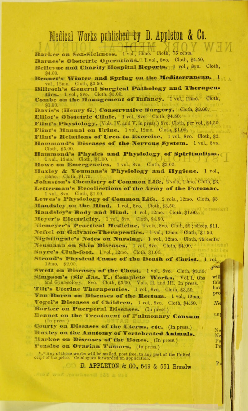 Helical Worts puWisM tij D. Appleton & Co 0 \j cents. Cloth, $4.50. 1 vol., 8vo. W3W Cloth, Barker on Sea-Sickness. 1 vol., lGnio. Cloth, Barnes's Obstetric Operations. 1 vol., 8vo. Rellevuc and Charity Hospital Reports. |4.00. Rennet's Winter ana Spring on the Mediterranean. 1 vi 1] , 12n,0. Cloth, $3.50. Billroth's General Surgical Pathology and Therapeu- tics. 1 vol., Svo. Clolh, $D.00. Combe on tUe Management of Infancy. 1 vol., 12mo. Cloth, Davis's (HenryG.) Conservative Surgery. Cloth, $3.00. Elliot's Obstetric Clinic. 1 vol., 8vo. Cloth, §4.60. Flint's I»bysiology. (Vols. IV*. and V. in press.) Svo. Cloth, per vol., $4.50. Flint's Manual on trine. 1 vol., 12mo. Cloth, $1.00. Flint's Relations of Urea to Exercise. 1 vol., 8vo. Cloth, $2. Hammond's Diseases of the Nervous System. 1 vol., 8vo. :• 00. Hammond's Physics and Physiology of Spiritualism. 1 vol., 12mo. Cloth, $1.00. Howe on Emergencies. 1 vol., Svo. Cloth, $3.00. Sluxley & Yonmans's Physiology and Ilygicrac. I vol., 12ino. Cloth, $1.7. .fob its ton's Chemistry of Common Eife. 2 vols., lL'mo. (Stain, $3. Ecttcrinnu's Recollections of the Army of the Potomac. 1 vol., 8vo. Clo Ecwcs's Physiology of Common Eifc. 2 vols., 12mo. Cloih, $3 Maudslcy on the Mind. 1 vol., 8vo. Cloth, $3.50. Mnud«lcy'a Body and Mind. 1 vol., 12mo. Cloth, $1.00. Meyer's Electricity. 1 vol., 8vo. Cloth, $4.50. ?Vlemeyer'«j Practical Medicine. 2 vols., 8vo. Cloth, $0 ; sheep, $11. Neftcl on Galvano-Thcrapciitics. 1 vol., 12mo. Cloth, $1.50. Nightingale's Notes on Nursing. 1 vol., 12mo. Cloth, 75 cents. Neumann on Skin Diseases. 1 vol., 8vo. Cloth, $4.00. Sayre's Club-foot. 1 vol., 12mo. Cloth, $1.00. Stroud's Physical Cause of the Death of Christ. 1 v 12:no. f2 Swctt on Diseases of the Chest. 1 vol., Svo. Cloth, $3.50. Simpson's (Sir Jas. T.) Complete Works. Vol.1. Obs and Gvnascology. 8vo. Cloth, $5.00. Vols. II. and III. In press. Tilt's Uterine Therapeutics. 1 vol., 8vo. Cloth, $3.50. Van Buren on Diseases of the Rectum. 1 vol., 12mo. Vogel's Diseases of Children. 1 vol., 8vo. Cloth, $4.50. Ne\ Darker on Pnerperal Diseases. (In pi?i -■-.) Rennet on the Treatment of Pulmonary Consum t In press.) Conrty on Diseases of the Uterus, etc. (In press.) Mnxley on the Anatomy of Tertebrated Animals. Markoe on Diseases of the Rones. (In press.) i iiee on Ovarian Tumors. (In press.) Injr of these works will be mailed, post free, to any part of the United ceipt oi the price. Catalogues forwarded on application. D. APPLETON & CO,, 549 & 551 Broadw