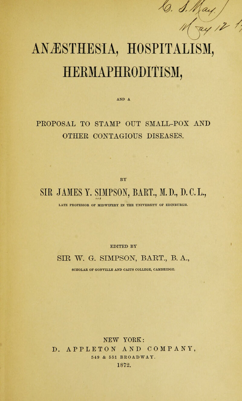 AN.ESTHESIA, HOSPITALISM, HERMAPHRODITISM, PROPOSAL TO STAMP OUT SMALL-POX AND OTHER CONTAGIOUS DISEASES. BT SIR JAMES Y. SIMPSON, BART., M.D., D.C.L., LATE PEOFESSOE OF MIDWIFEEY IN THE TTNTTEE8ITT OF EDINBUEGH. EDITED BT SIR W. G. SIMPSON, BART., B. A.. 8CHOLAE OF GONVLLLE AND CAIF8 COLLEGE, CAMBRIDGE. NEW YORK: D. APPLETON AND COMPANY, 549 & 551 BROADWAY. 1872.