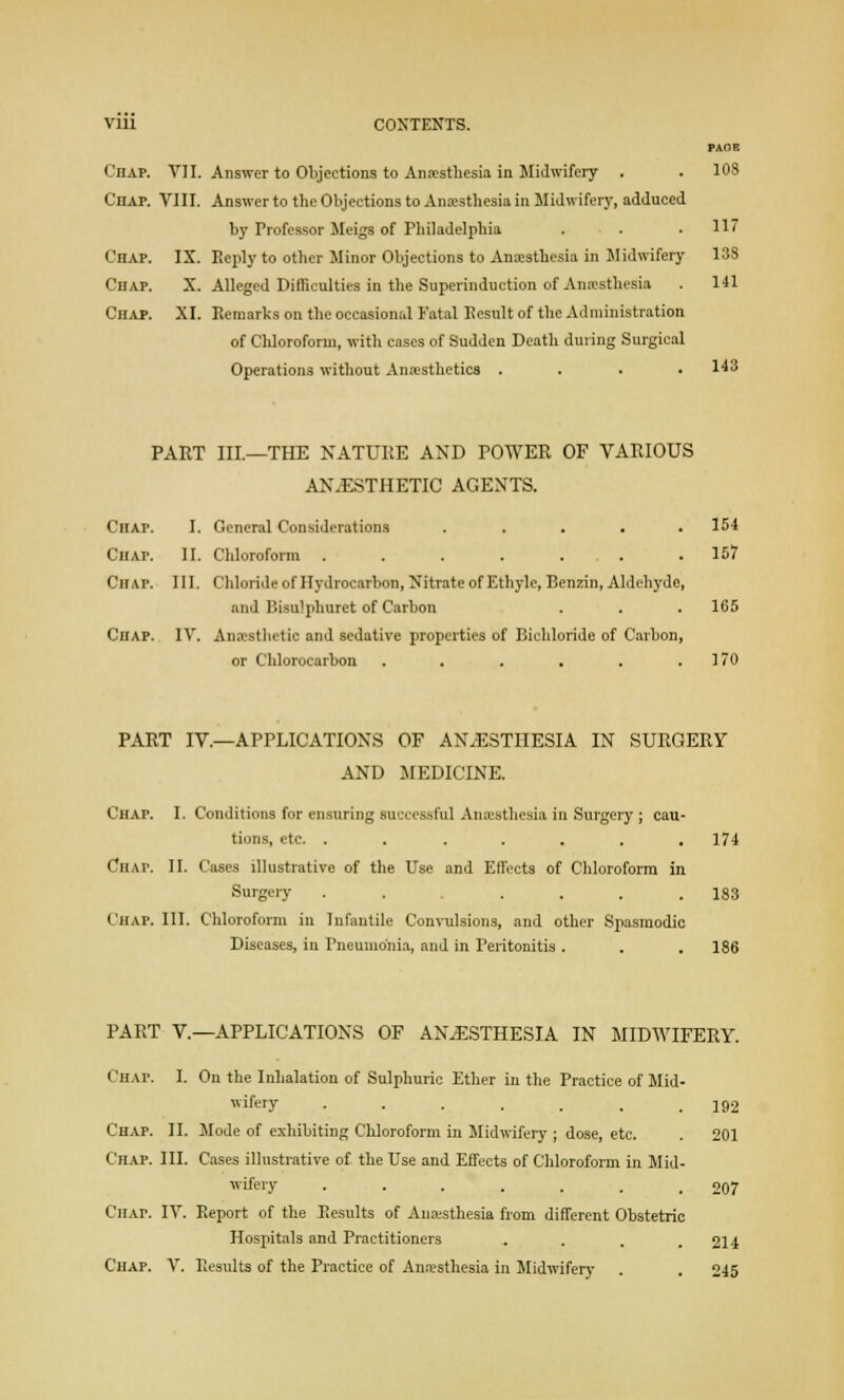Vlll CONTENTS. PAOE Chap. VII. Answer to Objections to Anaesthesia in Midwifery . . 108 Chap. VIII. Answer to the Objections to Anaesthesia in Midwifery, adduced by Professor Meigs of Philadelphia . . .117 Chap. IX. Reply to other Minor Objections to Anaesthesia in Midwifery 138 Chap. X. Alleged Difficulties in the Superinduction of Anaesthesia . 141 Chap. XI. Remarks on the occasional Fatal Result of the Administration of Chloroform, with cases of Sudden Death during Surgical Operations without Anaesthetics .... 143 PART III.—THE NATURE AND POWER OF VARIOUS ANESTHETIC AGENTS. CnAP. I. General Considerations ..... 154 Chap. II. Chloroform ....... 157 CHAP. III. Chloride of Hydrocarbon, Nitrate of Ethyle, Benzin, Aldehyde, and Bisu'phuret of Carbon . . . 165 Chap. IV. Anaesthetic and sedative properties of Bichloride of Carbon, or Chlorocarbon . . . . . .170 PART IV.—APPLICATIONS OF ANAESTHESIA IN SURGERY AND MEDICINE. CHAP. I. Conditions for ensuring successful Anaesthesia in Surgery ; cau- tions, etc. ....... 174 Chat. II. Cases illustrative of the Use and Effects of Chloroform in Surgery . . .... 183 CHAP. III. Chloroform in Infantile Convulsions, and other Spasmodic Diseases, in Pneumonia, and in Peritonitis . . . 186 PART V.—APPLICATIONS OF ANESTHESIA IN MIDWIFERY. CHAP. I. On the Inhalation of Sulphuric Ether in the Practice of Mid- wifel7 •-..... 192 Chap. II. Mode of exhibiting Chloroform in Midwifery ; dose, etc. . 201 Chap. III. Cases illustrative of the Use and Effects of Chloroform in Mid- wifery ....... 207 Chat. IV. Report of the Results of Anaesthesia from different Obstetric Hospitals and Practitioners .... 214 Chap. V. Results of the Practice of Anaesthesia in Midwifery . . 245