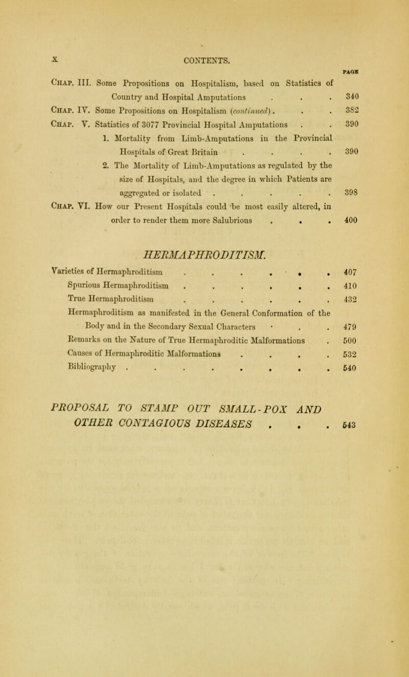PAOB Chap. III. Some Propositions on Hospitalism, based on Statistics of Country and Hospital Amputations . . . 340 Chap. IV. Some Propositions on Hospitalism (continual). . . 382 Chap. V. Statistics of 3077 Provincial Hospital Amputations . . 390 1. Mortality from Limb-Amputations in the Provincial Hospitals of Great Britain . . . .390 2. The Mortality of Limb-Amputations as regulated by the size of Hospitals, and the degree in which Patients are aggregated or isolated ..... 398 Chap. VI. How our Present Hospitals could be most easily altered, in order to render them more Salubrious . ■ . 400 HERMAPHRODITISM. Varieties of Hermaphroditism ...... 407 Spurious Hermaphroditism ...... 410 True Hermaphroditism ...... 432 Hermaphroditism as manifested in the General Conformation of the Body and in the Secondary Sexual Characters • . . 479 Remarks on the Nature of True Hermaphroditic Malformations . 500 Causes of Hermaphroditic Malformations .... 532 Bibliography ........ 540 PROPOSAL TO STAMP OUT SMALL-POX AND OTHER CONTAGIOUS DISEASES . . .543