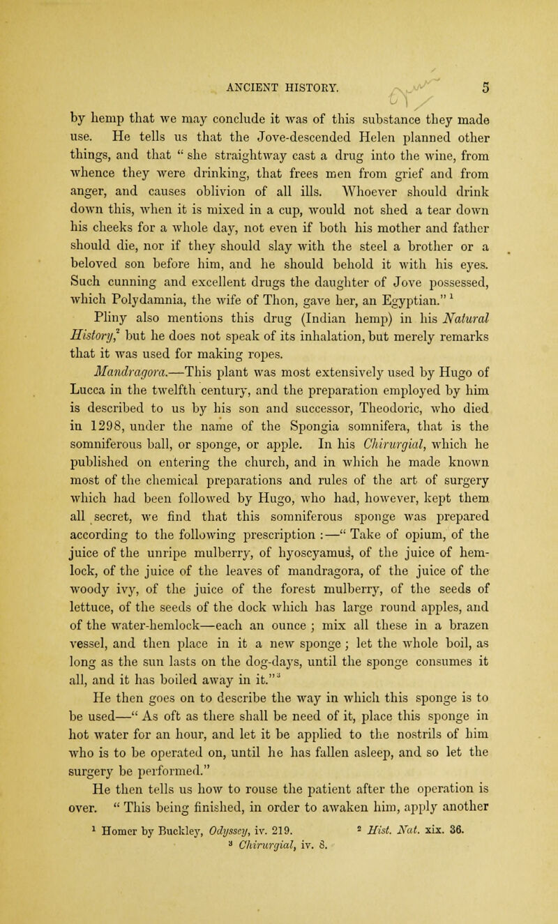 by hemp that we may conclude it was of this substance they made use. He tells us that the Jove-descended Helen planned other things, and that  she straightway cast a drug into the wine, from whence they were drinking, that frees men from grief and from anger, and causes oblivion of all ills. Whoever should drink down this, when it is mixed in a cup, would not shed a tear down his cheeks for a whole day, not even if both his mother and father should die, nor if they should slay with the steel a brother or a beloved son before him, and he should behold it with his eyes. Such cunning and excellent drugs the daughter of Jove possessed, which Polydamnia, the wife of Thon, gave her, an Egyptian. 1 Pliny also mentions this drug (Indian hemp) in his Natural History? but he does not speak of its inhalation, but merely remarks that it was used for making ropes. Mandragora.—This plant was most extensively used by Hugo of Lucca in the twelfth century, and the preparation employed by him is described to us by his son and successor, Theodoric, who died in 1298, under the name of the Spongia somnifera, that is the somniferous ball, or sponge, or apple. In his Chirurgial, which he published on entering the church, and in which he made known most of the chemical preparations and rules of the art of surgery which had been followed by Hugo, who had, however, kept them all secret, we find that this somniferous sponge was prepared according to the following prescription :— Take of opium, of the juice of the unripe mulberry, of hyoscyamus, of the juice of hem- lock, of the juice of the leaves of mandragora, of the juice of the woody ivy, of the juice of the forest mulberry, of the seeds of lettuce, of the seeds of the dock which has large round apples, and of the water-hemlock—each an ounce ; mix all these in a brazen vessel, and then place in it a new sponge; let the whole boil, as long as the sun lasts on the dog-days, until the sponge consumes it all, and it has boiled away in it.J He then goes on to describe the way in which this sponge is to be used— As oft as there shall be need of it, place this sponge in hot water for an hour, and let it be applied to the nostrils of him who is to be operated on, until he has fallen asleep, and so let the surgery be performed. He then tells us how to rouse the patient after the operation is over.  This being finished, in order to awaken him, apply another 1 Homer by Buckley, Odyssey, iv. 219. s Hist. Nat. xix. 36. a Chirurgial, iv. 6.