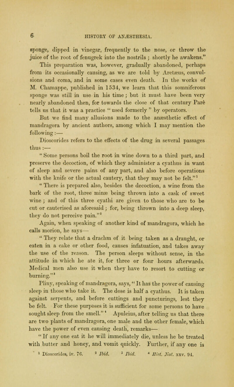 sponge, dipped in vinegar, frequently to the nose, or throw the juice of the root of fenugrek into the nostrils ; shortly he awakens. This preparation was, however, gradually abandoned, perhaps from its occasionally causing, as we are told by Aretseus, convul- sions and coma, and in some cases even death. In the works of M. Chamappe, published in 1534, we learn that this somniferous sponge was still in use in his time ; but it must have been very nearly abandoned then, for towards the close of that century Pare tells us that it was a practice  used formerly  by operators. But we find many allusions made to the anaesthetic effect of mandragora by ancient authors, among which I may mention the following :— Dioscorides refers to the effects of the drug in several passages thus :—  Some persons boil the root in wine down to a third part, and preserve the decoction, of which they administer a cyathus in want of sleep and severe pains of any part, and also before operations with the knife or the actual cautery, that they may not be felt.1  There is prepared also, besides the decoction, a wine from the bark of the root, three minae being thrown into a cask of sweet wine ; and of this three cyathi are given to those who are to be cut or cauterised as aforesaid ; for, being thrown into a deep sleep, they do not perceive pain.3 Again, when speaking of another kind of mandragora, which he calls morion, he says—  They relate that a drachm of it being taken as a draught, or eaten in a cake or other food, causes infatuation, and takes away the use of the reason. The person sleeps without sense, in the attitude in which he ate it, for three or four hours afterwards. Medical men also use it when they have to resort to cutting or burning.' Pliny, speaking of mandragora, says,  It has the power of causing sleep in those who take it. The dose is half a cyathus. It is taken against serpents, and before cuttings and puncturings, lest they be felt. For these purposes it is sufficient for some persons to have sought sleep from the smell. ' Apuleius, after telling us that there are two plants of mandragora, one male and the other female, which have the power of even causing death, remarks—  If any one eat it he will immediately die, unless he be treated with butter and honey, and vomit quickly. Further, if any one is 1 Dioscorides, iv. 70. 2 Ibid. 3 Ibid. * Hist. Nat. xxv. 94.