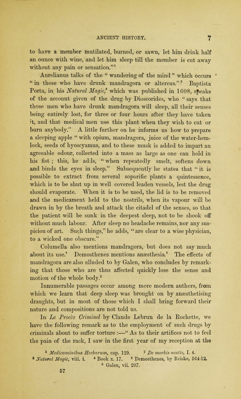 to have a member mutilated, burned, or sawn, let him drink half an ounce with wine, and let him sleep till the member is cut away without any pain or sensation.1 Aurelianus talks of the  wandering of the mind  which occurs  in those who have drunk mandragora or altercus.2 Baptista Porta, in his Natural Magic' which was published in 1G08, sf>eaks of the account given of the drug by Dioscorides, who  says that those men who have drunk mandragora will sleep, all their senses being entirely lost, for three or four hours after they have taken it, and that medical men use this plant when they wish to cut or burn anybody. A little further on he informs us how to prepare a sleeping apple  with opium, mandragora, juice of the water-hem- lock, seeds of hyoscyamus, and to these musk is added to impart an agreeable odour, collected into a mass as large as one can hold in his fist; this, he adds,  when repeatedly smelt, softens down and binds the eyes in sleep. Subsequently he states that  it is possible to extract from several soporific plants a quintessence, which is to be shut up in well covered leaden vessels, lest the drug should evaporate. When it is to be used, the lid is to be removed and the medicament held to the nostrils, when its vapour will be drawn in by the breath and attack the citadel of the senses, so that the patient will be sunk in the deepest sleep, not to be shook off without much labour. After sleep no headache remains, nor any sus- picion of art. Such things, he adds,  are clear to a wise physician, to a wicked one obscure. Columella also mentions mandragora, but does not say much about its use.* Demosthenes mentions anaesthesia.5 The effects of mandragora are also alluded to by Galen, who concludes by remark- ing that those who are thus affected quickly lose the sense and motion of the whole body.6 Innumerable passages occur among more modern authors, from which we learn that deep sleep was brought on by anaesthetising draughts, but in most of those which I shall bring forward their nature and compositions are not told us. In Le Prods Criminel by Claude Lebrun de la Rochette, we have the following remark as to the employment of such drugs by criminals about to suffer torture :— As to their artifices not to feel the pain of the rack, I saw in the first year of my reception at the 1 Medkaminibus Hcrbarum, cap. 129. 2 Dc inorbis acutis, I. 4. 8 Natural Magic, viii. i. 4 Book s. 17. 5 Demosthenes, \>y Keiske, 564-12. 6 Galen, vii. 207. 67