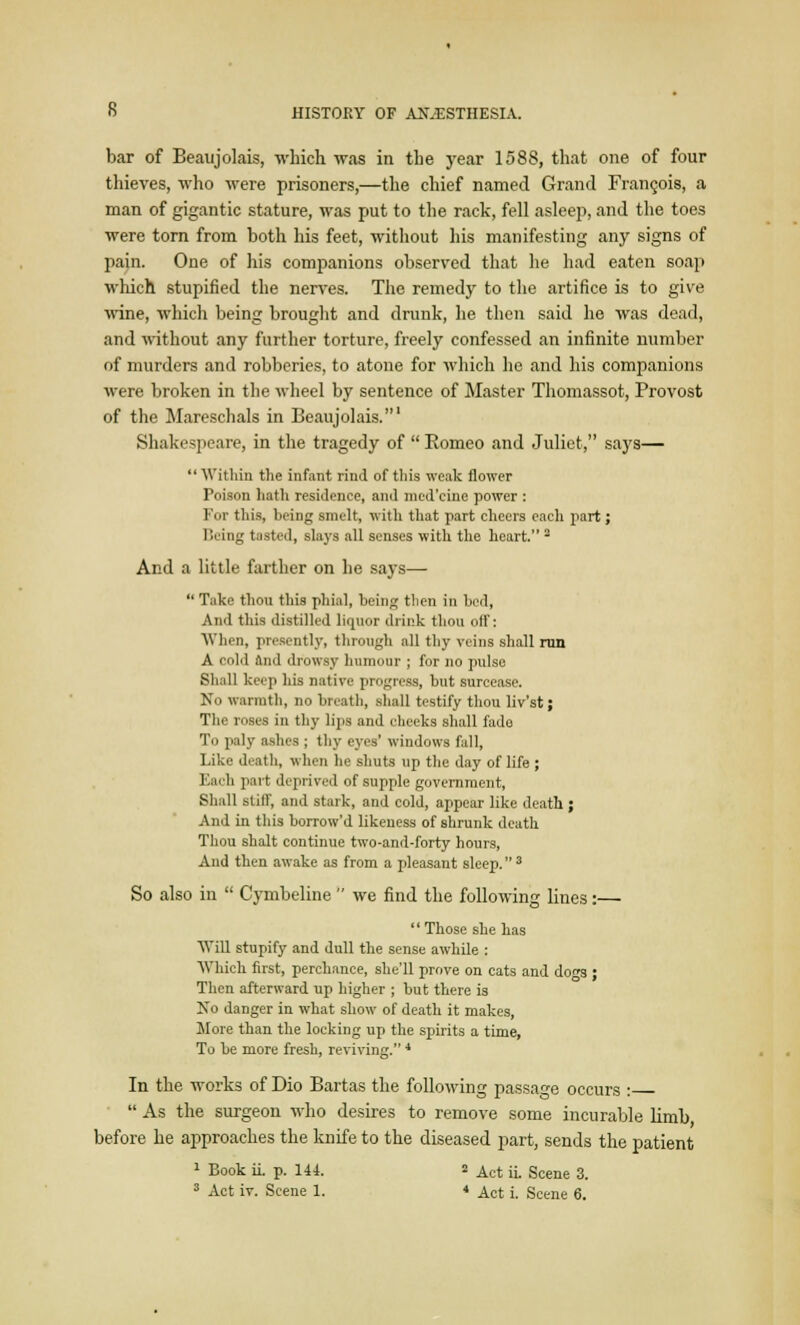 bar of Beaujolais, which was in the year 1588, that one of four thieves, who were prisoners,—the chief named Grand Francois, a man of gigantic stature, was put to the rack, fell asleep, and the toes were torn from both his feet, without his manifesting any signs of pain. One of his companions observed that he had eaten soap which stupified the nerves. The remedy to the artifice is to give wine, which being brought and drunk, he then said he was dead, and without any further torture, freely confessed an infinite number of murders and robberies, to atone for which he and his companions were broken in the wheel by sentence of Master Thomassot, Provost of the Mareschals in Beaujolais.' Shakespeare, in the tragedy of  Romeo and Juliet, says—  Within the infant rind of tliis weak flower Poison hath residence, and med'eine power : For this, being smelt, with that part cheers each part; Being tasted, slays all senses with the heart. 3 And a little farther on he says—  Take thou this phial, being then in bed, And this distilled liquor drink thou off: When, presently, through all thy veins shall run A cold and drowsy humour ; for no pulse Shall keep his native progress, but surcease. No warmth, no breath, shall testify thou liv'st; The roses in thy lips and cheeks shall fado To paly ashes ; thy eyes' windows fall, Like death, when he shuts up the day of life ; Each part deprived of supple government, Shall still, and stark, and cold, appear like death ; And in this borrow'd likeness of shrunk death Thou shalt continue two-and-forty hours, And then awake as from a pleasant sleep. 3 So also in  Cymbeline  we find the following lines:— Those she has Will stupify and dull the sense awhile : Which first, perchance, she'll prove on cats and dos ; Then afterward up higher ; but there is No danger in what show of death it makes, More than the locking up the spirits a time, To he more fresh, reviving. 4 In the works of Dio Bartas the following passage occurs :  As the surgeon who desires to remove some incurable limb, before he approaches the knife to the diseased part, sends the patient 1 Book ii. p. 144. 2 Act ii. Scene 3.