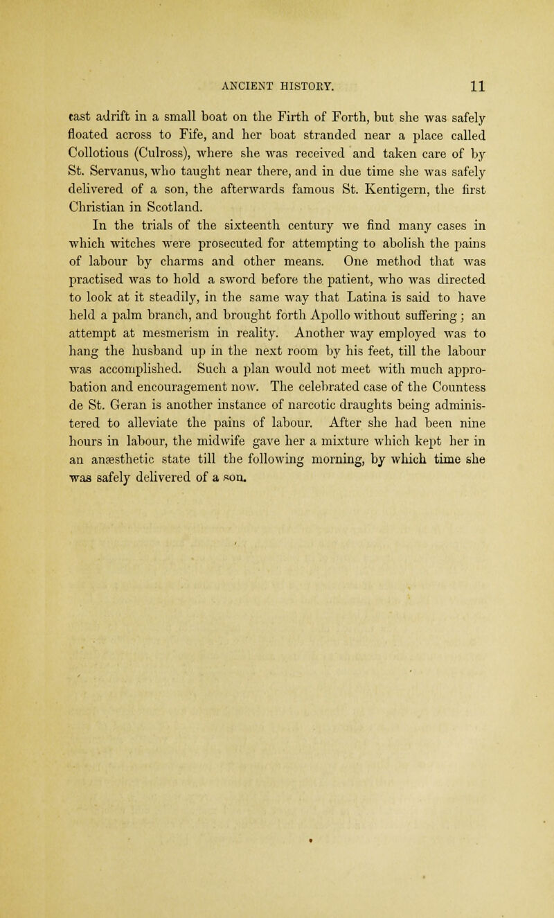 cast adrift in a small boat on the Firth, of Forth, but she was safely floated across to Fife, and her boat stranded near a place called Collotious (Culross), where she was received and taken care of by St. Servanus, who taught near there, and in due time she was safely delivered of a son, the afterwards famous St. Kentigern, the first Christian in Scotland. In the trials of the sixteenth century we find many cases in which witches were prosecuted for attempting to abolish the pains of labour by charms and other means. One method that was practised was to hold a sword before the patient, who was directed to look at it steadily, in the same way that Latina is said to have held a palm branch, and brought forth Apollo without suffering; an attempt at mesmerism in reality. Another way employed was to hang the husband up in the next room by his feet, till the labour was accomplished. Such a plan would not meet with much appro- bation and encouragement now. The celebrated case of the Countess de St. Geran is another instance of narcotic draughts being adminis- tered to alleviate the pains of labour. After she had been nine hours in labour, the midwife gave her a mixture which kept her in an anaesthetic state till the following morning, by which time she was safely delivered of a son.