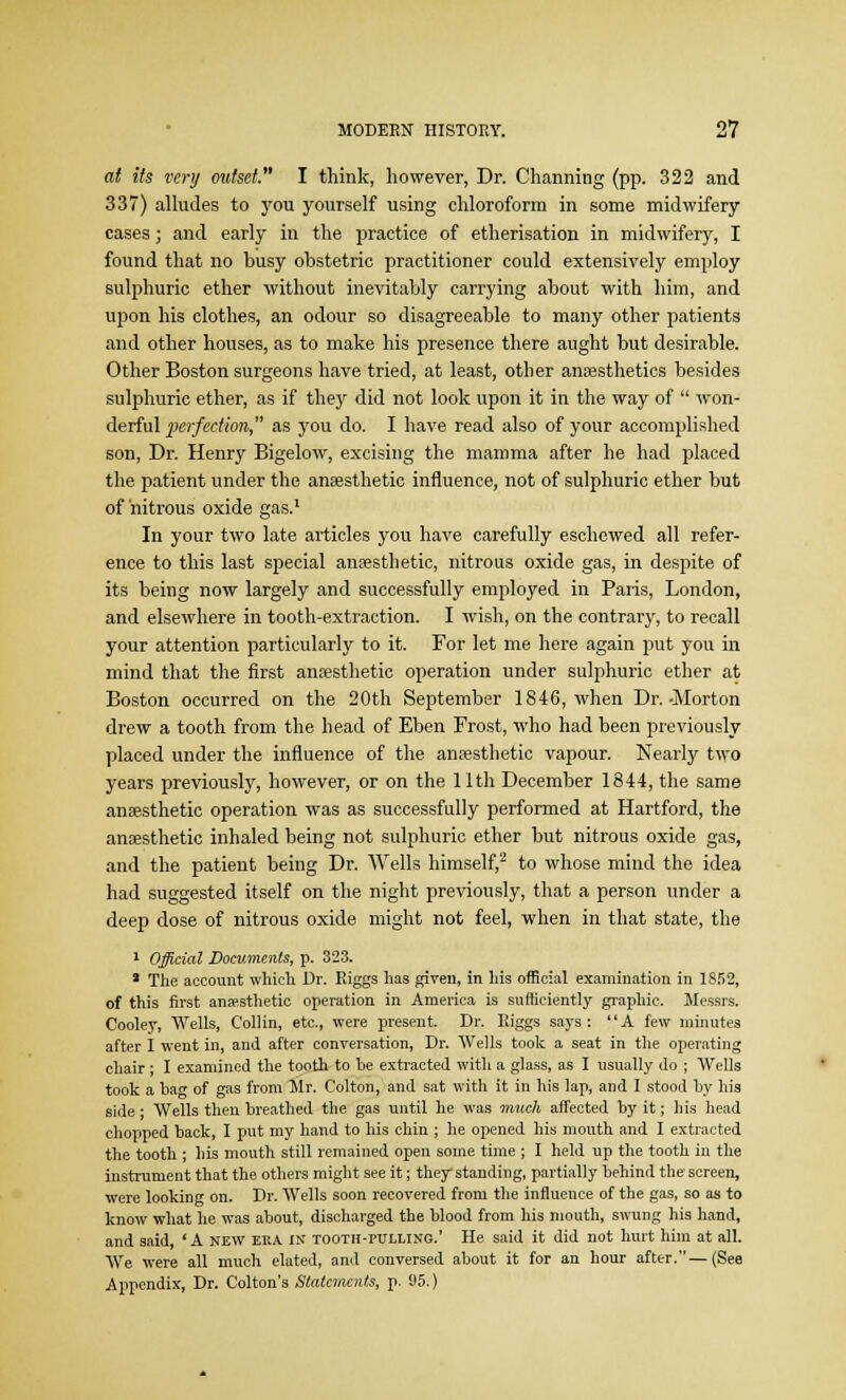 at its very outset. I think, however, Dr. Charming (pp. 322 and 337) alludes to you yourself using chloroform in some midwifery cases; and early in the practice of etherisation in midwifery, I found that no busy obstetric practitioner could extensively employ sulphuric ether without inevitably carrying about with him, and upon his clothes, an odour so disagreeable to many other patients and other houses, as to make his presence there aught but desirable. Other Boston surgeons have tried, at least, other anaesthetics besides sulphuric ether, as if they did not look upon it in the way of  won- derful perfection, as you do. I have read also of your accomplished son, Dr. Henry Bigelow, excising the mamma after he had placed the patient under the anaesthetic influence, not of sulphuric ether but of nitrous oxide gas.1 In your two late articles you have carefully eschewed all refer- ence to this last special anaesthetic, nitrous oxide gas, in despite of its being now largely and successfully employed in Paris, London, and elsewhere in tooth-extraction. I wish, on the contrary, to recall your attention particularly to it. For let me here again put you in mind that the first anaesthetic operation under sulphuric ether at Boston occurred on the 20th September 1846, when Dr.-Morton drew a tooth from the head of Eben Frost, who had been previously placed under the influence of the anaesthetic vapour. Nearly two years previously, however, or on the 11th December 1844, the same anaesthetic operation was as successfully performed at Hartford, the anaesthetic inhaled being not sulphuric ether but nitrous oxide gas, and the patient being Dr. Wells himself,2 to whose mind the idea had suggested itself on the night previously, that a person under a deep dose of nitrous oxide might not feel, when in that state, the 1 Official Documents, p. 323. * The account which Dr. Riggs has given, in his official examination in 1852, of this first ansesthetic operation in America is sufficiently graphic. Messrs. Cooley, Wells, Collin, etc., were present. Dr. Riggs says: A few minutes after I went in, and after conversation, Dr. Wells took a seat in the operating chair ; I examined the tooth to be extracted with a glass, as I usually do ; Wells took a bag of gas from Mr. Colton, and sat with it in his lap, and I stood by his side' Wells then breathed the gas until he was much affected by it; his head chopped back, I put my hand to his chin ; he opened his mouth and I extracted the tooth ; his mouth still remained open some time ; I held up the tooth in the instrument that the others might see it; they standing, partially behind the screen, were looking on. Dr. AVells soon recovered from the influence of the gas, so as to know what he was about, discharged the blood from his mouth, swung his hand, and said, 'A new eka IN tooth-pulling.' He said it did not hurt him at all. We were all much elated, and conversed about it for an hour after.—(See Appendix, Dr. Colton's Statements, p. 95.)