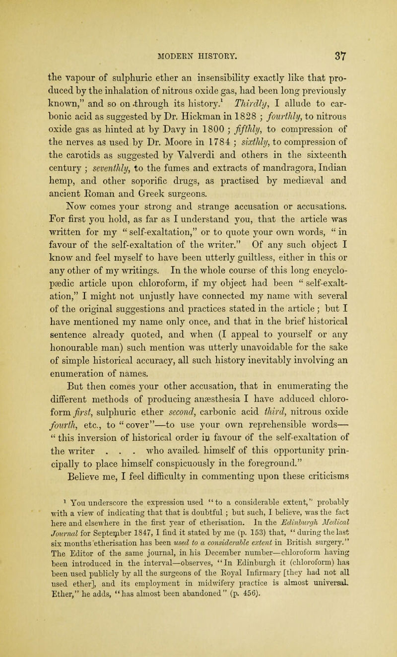 the vapour of sulphuric ether an insensibility exactly like that pro- duced by the inhalation of nitrous oxide gas, had been long previously known, and so on -through its history.' Thirdly, I allude to car- bonic acid as suggested by Dr. Hickman in 1828 ; fourthly, to nitrous oxide gas as hinted at by Davy in 1800 ; fifthly, to compression of the nerves as used by Dr. Moore in 1784 ; sixthly, to compression of the carotids as suggested by Valverdi and others in the sixteenth century ; seventhly, to the fumes and extracts of mandragora, Indian hemp, and other soporific drugs, as practised by mediaeval and ancient Koman and Greek surgeons. Now comes your strong and strange accusation or accusations. For first you hold, as far as I understand you, that the article was written for my  self-exaltation, or to quote your own words,  in favour of the self-exaltation of the writer. Of any such object I know and feel myself to have been utterly guiltless, either in this or any other of my writings. In the whole course of this long encyclo- paedic article upon chloroform, if my object had been  self-exalt- ation, I might not unjustly have connected my name with several of the original suggestions and practices stated in the article; but I have mentioned my name only once, and that in the brief historical sentence already quoted, and when (I appeal to yourself or any honourable man) such mention was utterly unavoidable for the sake of simple historical accuracy, all such history inevitably involving an enumeration of names. But then comes your other accusation, that in enumerating the different methods of producing anaesthesia I have adduced chloro- form first, sulphuric ether second, carbonic acid third, nitrous oxide fourth, etc., to  cover—to use your own reprehensible words—  this inversion of historical order in favour of the self-exaltation of the writer . . . who availed, himself of this opportunity prin- cipally to place himself conspicuously in the foreground. Believe me, I feel difficulty in commenting upon these criticisms 1 You underscore the expression used to a considerable extent,'' probably with a view of indicating that that is doubtful ; but such, I believe, was the fact here and elsewhere in the first year of etherisation. In the Edinburgh Medical Journal for September 1847, I find it stated by me (p. 153) that,  during the last six months etherisation has been used to a considerable extent in British surgery. The Editor of the same journal, in his December number—chloroform having been introduced in the interval—observes, In Edinburgh it (chloroform) has been used publicly by all the surgeons of the Royal Infirmary [they had not all used ether], and its employment in midwifery practice is almost universal. Ether, he adds, has almost been abandoned (p. 456).