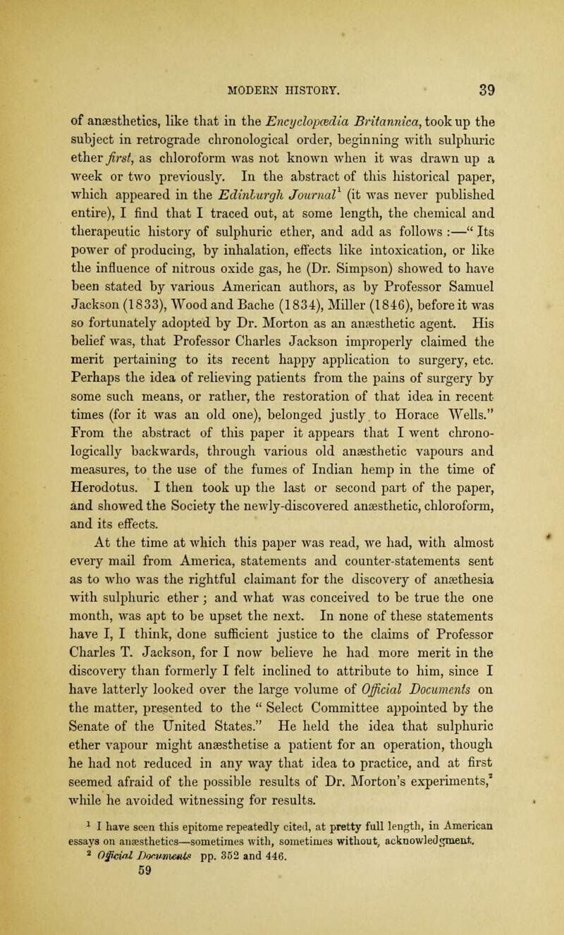 of anaesthetics, like that in the Encyclopcedia Britannica, took up the subject in retrograde chronological order, beginning with sulphuric ether first, as chloroform was not known when it was drawn up a week or two previously. In the abstract of this historical paper, which appeared in the Edinburgh Journal (it was never published entire), I find that I traced out, at some length, the chemical and therapeutic history of sulphuric ether, and add as follows :— Its power of producing, by inhalation, effects like intoxication, or like the influence of nitrous oxide gas, he (Dr. Simpson) showed to have been stated by various American authors, as by Professor Samuel Jackson (1833), Wood and Bache (1834), Miller (1846), before it was so fortunately adopted by Dr. Morton as an anaesthetic agent. His belief was, that Professor Charles Jackson improperly claimed the merit pertaining to its recent happy application to surgery, etc. Perhaps the idea of relieving patients from the pains of surgery by some such means, or rather, the restoration of that idea in recent- times (for it was an old one), belonged justly to Horace Wells. From the abstract of this paper it appears that I went chrono- logically backwards, through various old anaesthetic vapours and measures, to the use of the fumes of Indian hemp in the time of Herodotus. I then took up the last or second part of the paper, and showed the Society the newly-discovered anaesthetic, chloroform, and its effects. At the time at which this paper was read, we had, with almost every mail from America, statements and counter-statements sent as to who was the rightful claimant for the discovery of anaethesia with sulphuric ether; and what was conceived to be true the one month, was apt to be upset the next. In none of these statements have I, I think, done sufficient justice to the claims of Professor Charles T. Jackson, for I now believe he had more merit in the discovery than formerly I felt inclined to attribute to him, since I have latterly looked over the large volume of Official Documents on the matter, presented to the  Select Committee appointed by the Senate of the United States. He held the idea that sulphuric ether vapour might anaesthetise a patient for an operation, though he had not reduced in any way that idea to practice, and at first seemed afraid of the possible results of Dr. Morton's experiments,3 while he avoided witnessing for results. 1 I have seen this epitome repeatedly cited, at pretty full length, in American essays on anaesthetics—sometimes with, sometimes without, acknowledgment. 2 0§cinl Dommxmte pp. 352 and 446. 59