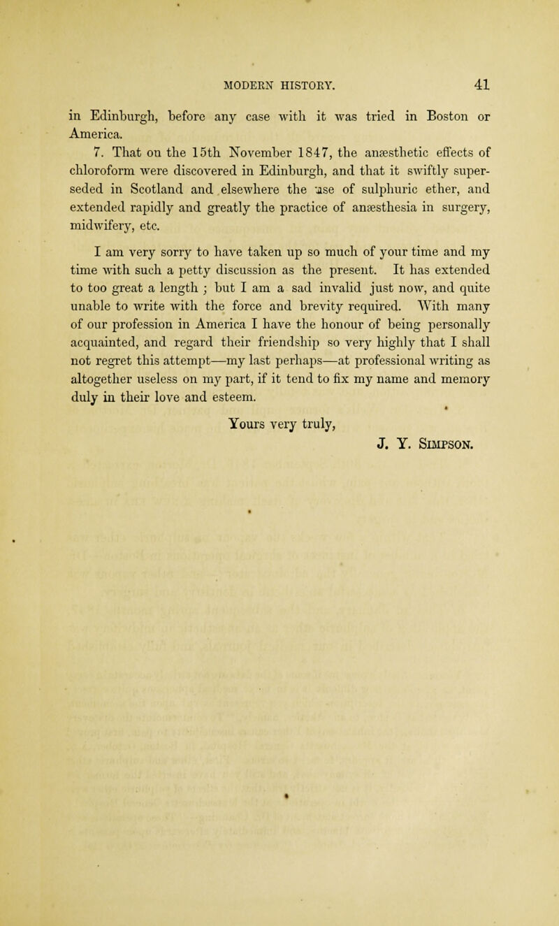 in Edinburgh, before any case with it was tried in Boston or America. 7. That on the 15th November 1847, the anaesthetic effects of chloroform were discovered in Edinburgh, and that it swiftly super- seded in Scotland and elsewhere the jse of sulphuric ether, and extended rapidly and greatly the practice of anaesthesia in surgery, midwifery, etc. I am very sorry to have taken up so much of your time and my time with such a petty discussion as the present. It has extended to too great a length ; but I am a sad invalid just now, and quite unable to write with the force and brevity required. With many of our profession in America I have the honour of being personally acquainted, and regard their friendship so very highly that I shall not regret this attempt—my last perhaps—at professional writing as altogether useless on my part, if it tend to fix my name and memory duly in their love and esteem. Yours very truly, J. Y. Simpson.