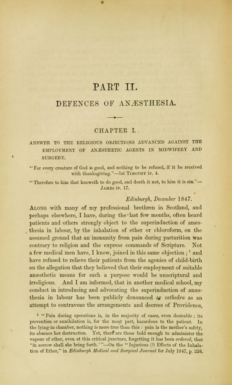 PAET II, DEFENCES OF ANAESTHESIA. CHAPTEE I. ANSWER TO THE RELIGIOUS OBJECTIONS ADVANCED AGAINST THE EMPLOYMENT OF AN.ESTHETIC AGENTS IN MIDWIFERY AND SURGERY. For every creature of God is good, and nothing to be refused, if it to received with thanksgiving.—1st Timotuy iv. 4.  Therefore to him that knoweth to do good, and doeth it not, to him it is sin.— James iv. 17. Edinburgh, December 1847. Along with many of my professional brethren in Scotland, and perhaps elsewhere, I have, during the ■ last few months, often heard patients and others strongly object to the superinduction of anaes- thesia in labour, by the inhalation of ether or chloroform, on the assumed ground that an immunity from pain during parturition was contrary to religion and the express commands of Scripture. Not a few medical men have, I know, joined in this same objection ;' and have refused to relieve their patients from the agonies of child-birth on the allegation that they believed that their employment of suitable anaesthetic means for such a purpose would be unscriptural and irreligious. And I am informed, that in another medical school, my conduct in introducing and advocating the superinduction of anaes- thesia in labour has been publicly denounced et cathedra as an attempt to contravene the arrangements and decrees of Providence, 1  Pain during operations is, in the majority of cases, even desirable ; its prevention or annihilation is, for the most part, hazardous to the patient. In the lying-in chamber, nothing is more true than this : pain is the mother's safety, its absence her destruction. Yet, there are those bold enough to administer the vapour of ether, even at this critical juncture, forgetting it has been ordered, that 'in sorrow shall she bring forth.' —On the  Injurious (?) Effects of the Inhala- tion of Ether, in Edinburgh Medical and Surgical Journal for July 1847, p. 258.