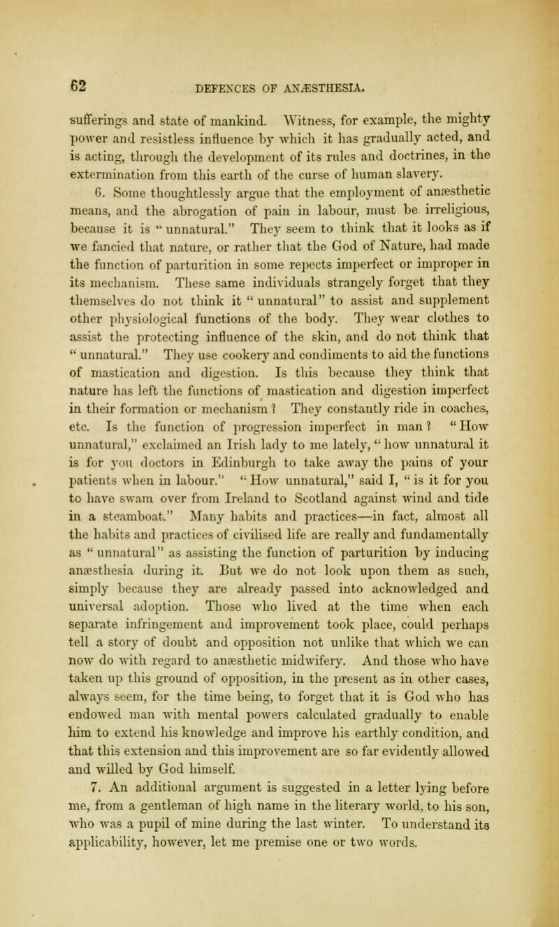 sufferings and state of mankind. Witness, for example, the mighty power and resistless influence by which it has gradually acted, and is acting, through the development of its rules and doctrines, in the extermination from this earth of the curse of human slavery. 6. Some thoughtlessly argue that the employment of anaesthetic means, and the abrogation of pain in labour, must be irreligious, because it is  unnatural. They seem to think that it looks as if we fancied that nature, or rather that the God of Nature, had made the function of parturition in some repects imperfect or improper in its mechanism. These same individuals strangely forget that they themselves do not think it  unnatural to assist and supplement other physiological functions of the body. They wear clothes to assist the protecting influence of the skin, and do not think that  unnatural. They use cookery and condiments to aid the functions of mastication and digestion. Is this because they think that nature has left the functions of mastication and digestion imperfect in their formation or mechanism 1 They constantly ride in coaches, etc. Is the function of progression imperfect in man 1  How unnatural, exclaimed an Irish lady to me lately, how unnatural it is for you doctors in Edinburgh to take away the pains of your patients when in labour.  How unnatural, said I,  is it for you to have swam over from Ireland to Scotland against wind and tide in a steamboat. Many habits and practices—in fact, almost all the habits and practices of civilised life are really and fundamentally as unnatural as assisting the function of parturition by inducing anaesthesia during it. But we do not look upon them as such, simply because they are already passed into acknowledged and universal adoption. Those who lived at the time when each separate infringement and improvement took place, could perhaps tell a story of doubt and opposition not unlike that which we can now do with regard to anaesthetic midwifery. And those who have taken up this ground of opposition, in the present as in other cases, always seem, for the time being, to forget that it is God who has endowed man with mental powers calculated gradually to enable him to extend his knowledge and improve his earthly condition, and that this extension and this improvement are so far evidently allowed and willed by God himself. 7. An additional argument is suggested in a letter lying before me, from a gentleman of high name in the literary world, to his son, who was a pupil of mine during the last winter. To understand its applicability, however, let me premise one or two words.