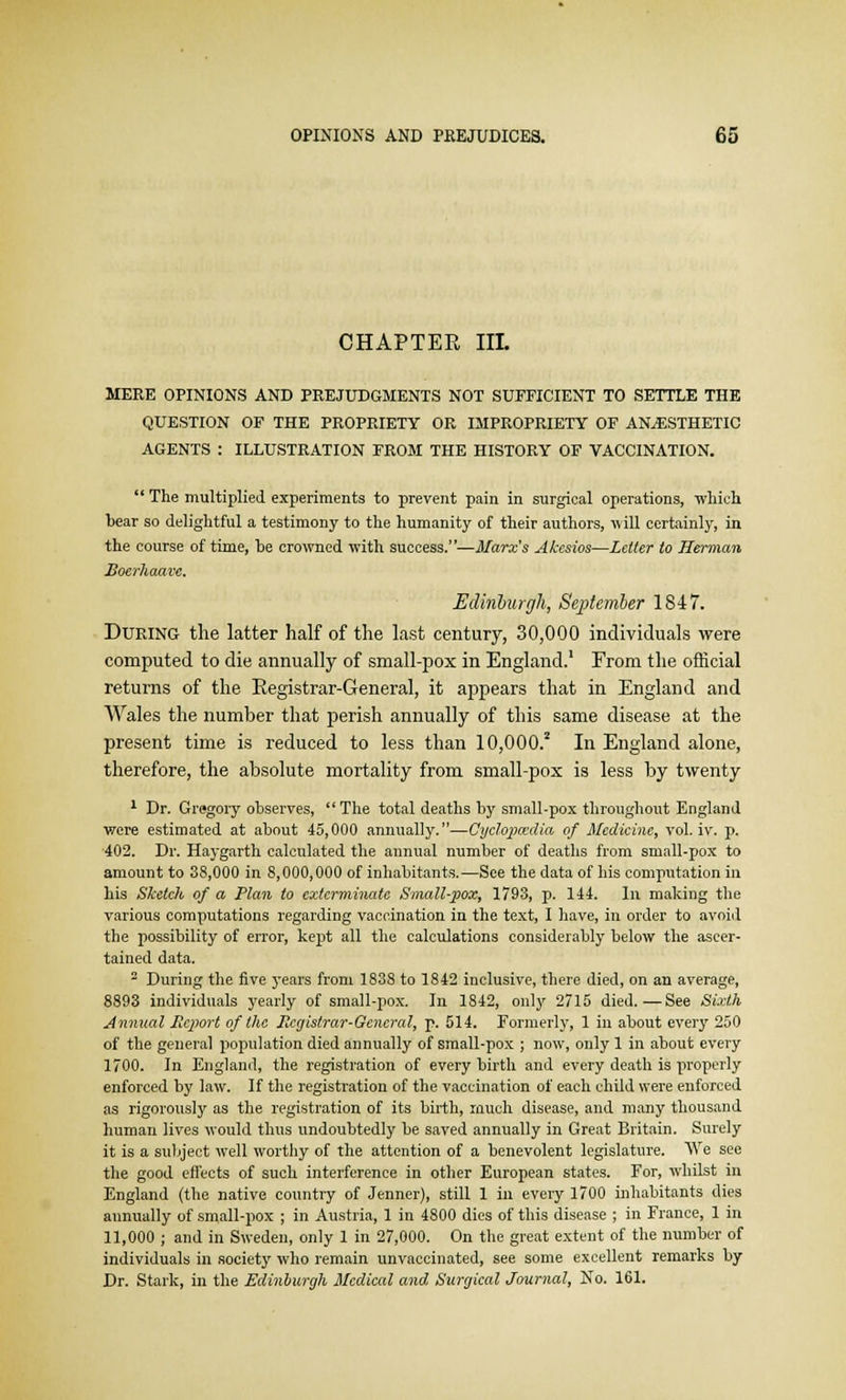 CHAPTER III. MERE OPINIONS AND PREJUDGMENTS NOT SUFFICIENT TO SETTLE THE QUESTION OF THE PROPRIETY OR IMPROPRIETY OF ANESTHETIC AGENTS : ILLUSTRATION FROM THE HISTORY OF VACCINATION.  The multiplied experiments to prevent pain in surgical operations, which bear so delightful a testimony to the humanity of their authors, will certainly, in the course of time, he crowned with success.—Marx's Ahcsios—Letter to Herman Boerhaave. Edinburgh, September 1847. During the latter half of the last century, 30,000 individuals were computed to die annually of small-pox in England.1 From the official returns of the Registrar-General, it appears that in England and Wales the number that perish annually of this same disease at the present time is reduced to less than 10,000.2 In England alone, therefore, the absolute mortality from small-pox is less by twenty 1 Dr. Gregory observes, The total deaths by small-pox throughout England were estimated at about 45,000 annually.—Cyclopaedia of Medicine, vol. iv. p. 402. Dr. Haygarth calculated the annual number of deaths from small-pox to amount to 38,000 in 8,000,000 of inhabitants.—See the data of his computation in his Sketch of a Plan to exterminate Small-pox, 1793, p. 144. In making the various computations regarding vaccination in the text, I have, in order to avoid the possibility of error, kept all the calculations considerably below the ascer- tained data. 2 During the five years from 1838 to 1842 inclusive, there died, on an average, 8893 individuals yearly of small-pox. In 1842, only 2715 died.—See Sixth Annual Report of the Registrar-General, p. 514. Formerly, 1 in about every 250 of the general population died annually of small-pox ; now, only 1 in about every 1700. In England, the registration of every birth and every death is properly enforced by law. If the registration of the vaccination of each child were enforced as rigorously as the registration of its birth, much disease, and many thousand human lives would thus undoubtedly be saved annually in Great Britain. Surely it is a subject well worthy of the attention of a benevolent legislature. We see the good effects of such interference in other European states. For, whilst in England (the native country of Jenner), still 1 in every 1700 inhabitants dies annually of small-pox ; in Austria, 1 in 4800 dies of this disease ; in France, 1 in 11,000 ; and in Sweden, only 1 in 27,000. On the great extent of the number of individuals in society who remain unveccinated, see some excellent remarks by Dr. Stark, in the Edinburgh Medical and Surgical Journal, No. 161.