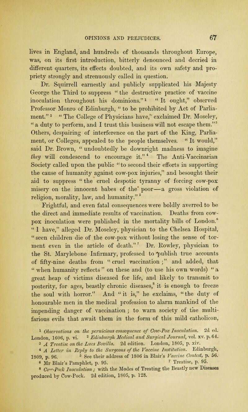 lives in England, and hundreds of thousands throughout Europe, was, on its first introduction, bitterly denounced and decried in different quarters, its effects doubted, and its own safety and pro- priety strongly and strenuously called in question. Dr. Squirrell earnestly and publicly supplicated his Majesty George the Third to suppress  the destructive practice of vaccine inoculation throughout his dominions.1  It ought, observed Professor Monro of Edinburgh,  to be prohibited by Act of Parlia- ment. 2  The College of Physicians have, exclaimed Dr. Moseley,  a duty to perform, and I trust this business will not escape them.3 Others, despairing of interference on the part of the King, Parlia- ment, or Colleges, appealed to the people themselves.  It would, said Dr. Brown,  undoubtedly be downright madness to imagine they will condescend to encourage it. * The Anti-Vaccinarian Society called upon the public to second their efforts in supporting the cause of humanity against cow-pox injuries, and besought their aid to suppress  the cruel despotic tyranny of forcing cow-pox misery on the innocent babes of the' poor—a gross violation of religion, morality, law, and humanity. 6 Frightful, and even fatal consequences were boldly averred to be the direct and immediate results of vaccination. Deaths from cow- pox inoculation were published in the mortality bills of London.0  1 have, alleged Dr. Moseley, physician to the Chelsea Hospital,  seen children die of the cow-pox without losing the sense of tor- ment even in the article of death.' Dr. Rowley, physician to the St. Marylebone Infirmary, professed to •publish true accounts of fifty-nine deaths from cruel vaccination; and added, that  when humanity reflects  on these and (to use his own words)  a great heap of victims diseased for life, and likely to transmit to posterity, for ages, beastly chronic diseases,8 it is enough to freeze the soul with horror. And  it is, he exclaims,  the duty of honourable men in the medical profession to alarm mankind of the impending danger of vaccination ; to warn society of the multi- farious evils that await them in the form of this mild catholicon, 1 Observations on tlic pernicious consequence of Cow-Pox Inoculation. 2d ed. London, 1606, p. vi. 2 Edinburgh Medical and Surgical Journal, vol. xv. p. 64. 3 A Treatise on the Lues Bovilla. 2d edition. London, 1805, p. xiv. 4 A Letter in Reply to the Surgeons of the Vaccine Institution. Edinburgh, 1809, p. 96. 5 See their address of 1806 in Blair's Vaccine Contest, p. 56. 6 Mr Blair's Pamphlet, p. 95. 7 Treatise, p. 95. 8 Co^.Pock Inoculation.; with the Modes of Treating the Beastly new Diseases produced by Cow-Pock. 2d edition, 1805, p. 128.