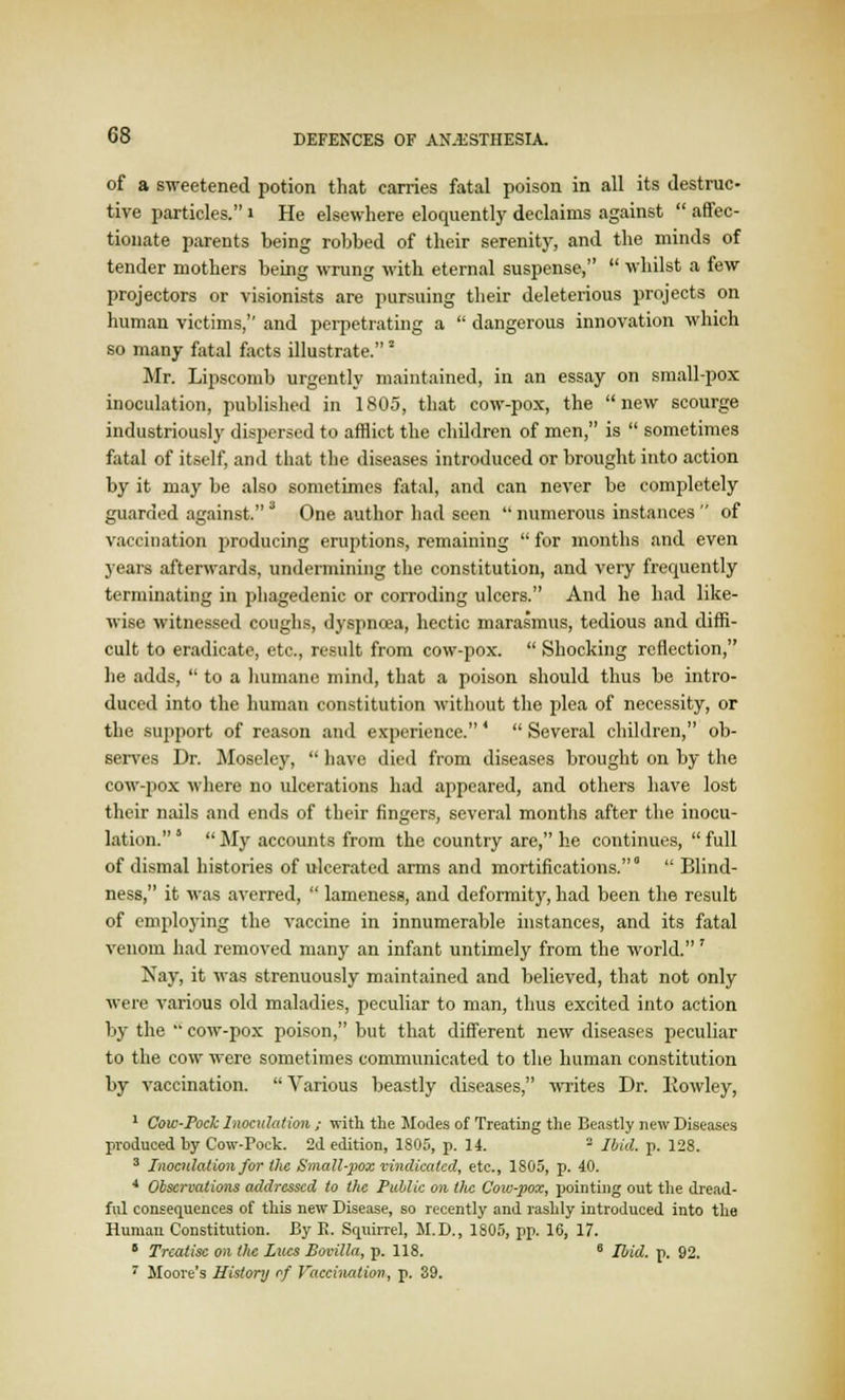 of a sweetened potion that carries fatal poison in all its destruc- tive particles. i He elsewhere eloquently declaims against  affec- tionate parents being robbed of their serenity, and the minds of tender mothers being wrung with eternal suspense,  whilst a few projectors or visionists are pursuing their deleterious projects on human victims, and perpetrating a  dangerous innovation which so many fatal facts illustrate. 2 Mr. Lipscomb urgently maintained, in an essay on small-pox inoculation, published in 1805, that cow-pox, the new scourge industriously dispersed to afflict the children of men, is  sometimes fatal of itself, and that the diseases introduced or brought into action by it may be also sometimes fatal, and can never be completely guarded against. J One author had seen  numerous instances  of vaccination producing eruptions, remaining  for months and even years afterwards, undermining the constitution, and very frequently terminating in phagedenic or corroding ulcers. And he had like- wise witnessed coughs, dyspnoea, hectic marasmus, tedious and diffi- cult to eradicate, etc., result from cow-pox.  Shocking reflection, he adds,  to a humane mind, that a poison should thus be intro- duced into the human constitution without the plea of necessity, or the support of reason and experience.'  Several children, ob- serves Dr. Moseley,  have died from diseases brought on by the cow-pox where no ulcerations had appeared, and others have lost their nails and ends of their fingers, several months after the inocu- lation. *  My accounts from the country are, he continues,  full of dismal histories of ulcerated arms and mortifications.0  Blind- ness, it was averred,  lameness, and deformity, had been the result of employing the vaccine in innumerable instances, and its fatal venom had removed many an infant untimely from the world.' Nay, it was strenuously maintained and believed, that not only were various old maladies, peculiar to man, thus excited into action by the '*' cow-pox poison, but that different new diseases peculiar to the cow were sometimes communicated to the human constitution by vaccination.  Various beastly diseases, writes Dr. Rowley, 1 Cow-Pock Inoculation ; with the Modes of Treating the Beastly new Diseases produced by Cow-Pock. 2d edition, 1805, p. 14. - Ibid. p. 128. 3 Inoculation for the Small-pox vindicated, etc., 1805, p. 40. 4 Observations addressed to the Public on the Cow-pox, pointing out the dread- ful consequences of this new Disease, so recently and rashly introduced into the Human Constitution. By E. Squirrel, II. D., 1805, pp. 16, 17. J Treatise on the Lues Bovilla, p. 118. 8 Ibid. p. 92.