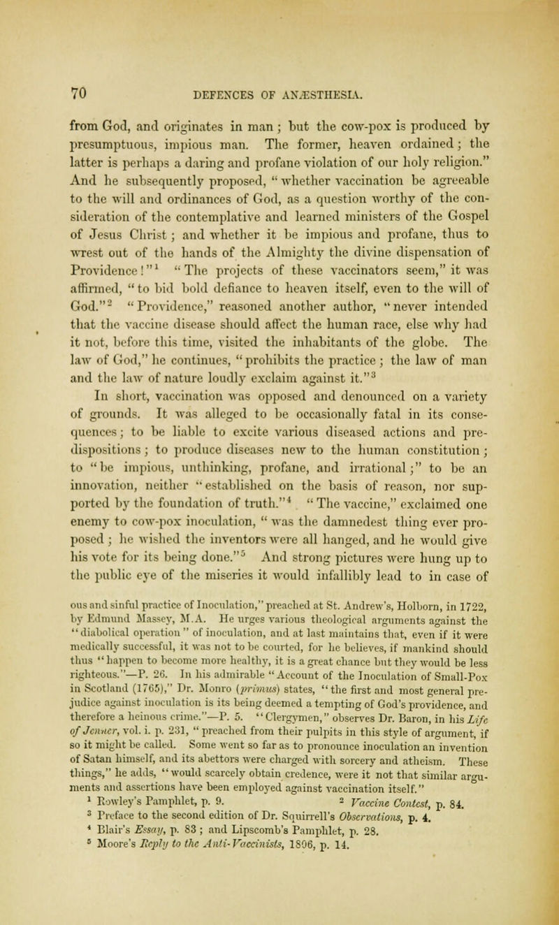 from God, and originates in man ; but the cow-pox is produced by presumptuous, impious man. The former, heaven ordained ; the latter is perhaps a daring and profane violation of our holy religion. And he subsequently proposed,  whether vaccination be agreeable to the will and ordinances of God, as a question worthy of the con- sideration of the contemplative and learned ministers of the Gospel of Jesus Christ; and whether it be impious and profane, thus to wrest out of the hands of the Almighty the divine dispensation of Providence!1 ''The projects of these vaccinators seem, it was affirmed, to bid bold defiance to heaven itself, even to the will of God.2 Providence, reasoned another author, never intended that the vaccine disease should affect the human race, else why had it not, before this time, visited the inhabitants of the globe. The law of God, lie continues,  prohibits the practice ; the law of man and the law of nature loudly exclaim against it.3 In short, vaccination was opposed and denounced on a variety of grounds. It was alleged to be occasionally fatal in its conse- quences ; to be liable to excite various diseased actions and pre- dispositions ; to produce diseases new to the human constitution ; to be impious, unthinking, profane, and irrational; to be an innovation, neither established on the basis of reason, nor sup- ported by the foundation of truth.4  The vaccine, exclaimed one enemy to cow-pox inoculation,  was the damnedest thing ever pro- posed ; he wished the inventors were all hanged, and he would give his vote for its being done.5 And strong pictures were hung up to the public eye of the miseries it would infallibly lead to in case of oils and sinful practice of Inoculation, preached at St. Andrew's, Holborn, in 1722, by Edmund Massey, M.A. He urges various theological arguments against the  diabolical operation  of inoculation, and at last maintains that, even if it were medically successful, it was not to be courted, for he believes, if mankind should thus  happen to become more healthy, it is a great chance but they would be less righteous.—P. 26. In his admirable Account of the Inoculation of Small-Pox in Scotland (1765), Dr. Monro [primus) states,  the first and most general pre- judice against inoculation is its being deemed a tempting of God's providence, and therefore a heinous crime.—P. 5.  Clergymen, observes Dr. Baron, in his Life of Joiner, vol. i. p. 231,  preached from their pulpits in this style of argument, if so it might be called. Some went so far as to pronounce inoculation an invention of Satan himself, and its abettors were charged with sorcery and atheism. These things, he adds, would scarcely obtain credence, were it not that similar argu- ments and assertions have been employed against vaccination itself. 1 Rowley's Pamphlet, p. 9. 2 Vaccine Contest, p. 84. 3 Preface to the second edition of Dr. Sriuinell's Observations, p. i. * Blair's Essay, p. 83 ; and Lipscomb's Pamphlet, p. 28. 5 Moore's Reply to the Anti-Vaccinisls, 1806, p. 14.