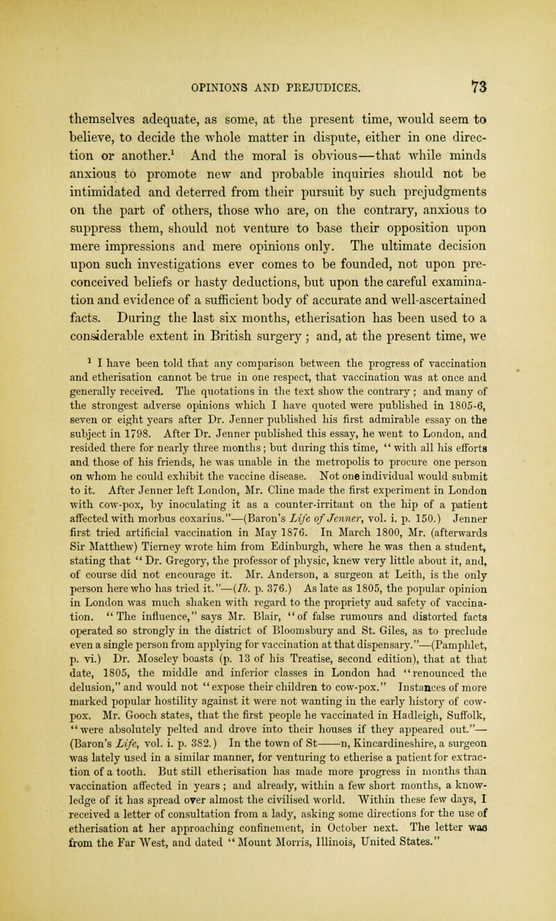 themselves adequate, as some, at the present time, would seem to believe, to decide the whole matter in dispute, either in one direc- tion or another.1 And the moral is obvious—that while minds anxious to promote new and probable inquiries should not be intimidated and deterred from their pursuit by such prejudgments on the part of others, those who are, on the contrary, anxious to suppress them, should not venture to base their opposition upon mere impressions and mere opinions only. The ultimate decision upon such investigations ever comes to be founded, not upon pre- conceived beliefs or hasty deductions, but upon the careful examina- tion and evidence of a sufficient body of accurate and well-ascertained facts. During the last six months, etherisation has been used to a considerable extent in British surgery; and, at the present time, we 1 I have been told that any comparison between the progress of vaccination and etherisation cannot be true in one respect, that vaccination was at once and generally received. The quotations in the text show the contrary ; and many of the strongest adverse opinions which I have quoted were published in 1805-6, seven or eight years after Dr. Jenner published his first admirable essay on the subject in 1798. After Dr. Jenner published this essay, he went to London, and resided there for nearly three months; but during this time,  with all his efforts and those of his friends, he was unable in the metropolis to procure one person on whom he could exhibit the vaccine disease. Not one individual would submit to it. After Jenner left London, Mr. Cline made the first experiment in London with cow-pox, by inoculating it as a counter-irritant on the hip of a patient affected with morbus coxarius.—(Baron's Life of Jenner, vol. i. p. 150.) Jenner first tried artificial vaccination in May 1876. In March 1800, Mr. (afterwards Sir Matthew) Tiemey wrote him from Edinburgh, where he was then a student, stating that  Dr. Gregory, the professor of physic, knew very little about it, and, of course did not encourage it. Mr. Anderson, a surgeon at Leith, is the only person here who has tried it.—(lb. p. 376.) As late as 1805, the popular opinion in London was much shaken with regard to the propriety aud safety of vaccina- tion. The influence, says Mr. Blair, of false rumours and distorted facts operated so strongly in the district of Bloomsbury and St. Giles, as to preclude even a single person from applying for vaccination at that dispensary.—(Pamphlet, p. vi.) Dr. Moseley boasts (p. 13 of his Treatise, second edition), that at that date, 1805, the middle and inferior classes in London had renounced the. delusion, and would not  expose their children to cow-pox. Instances of more marked popular hostility against it were not wanting in the early history of cow- pox. Mr. Gooch states, that the first people he vaccinated in Hadleigh, Suffolk, were absolutely pelted and drove into their houses if they appeared out.— (Baron's Life, vol. i. p. 3S2.) In the town of St n, Kincardineshire, a surgeon was lately used in a similar manner, for venturing to etherise a patient for extrac- tion of a tooth. But still etherisation has made more progress in months than vaccination affected in years ; and already, within a few short months, a know- ledge of it has spread over almost the civilised world. Within these few days, I received a letter of consultation from a lady, asking some directions for the use of etherisation at her approaching confinement, in October next. The letter waa from the Far West, and dated  Mount Morris, Illinois, United States.