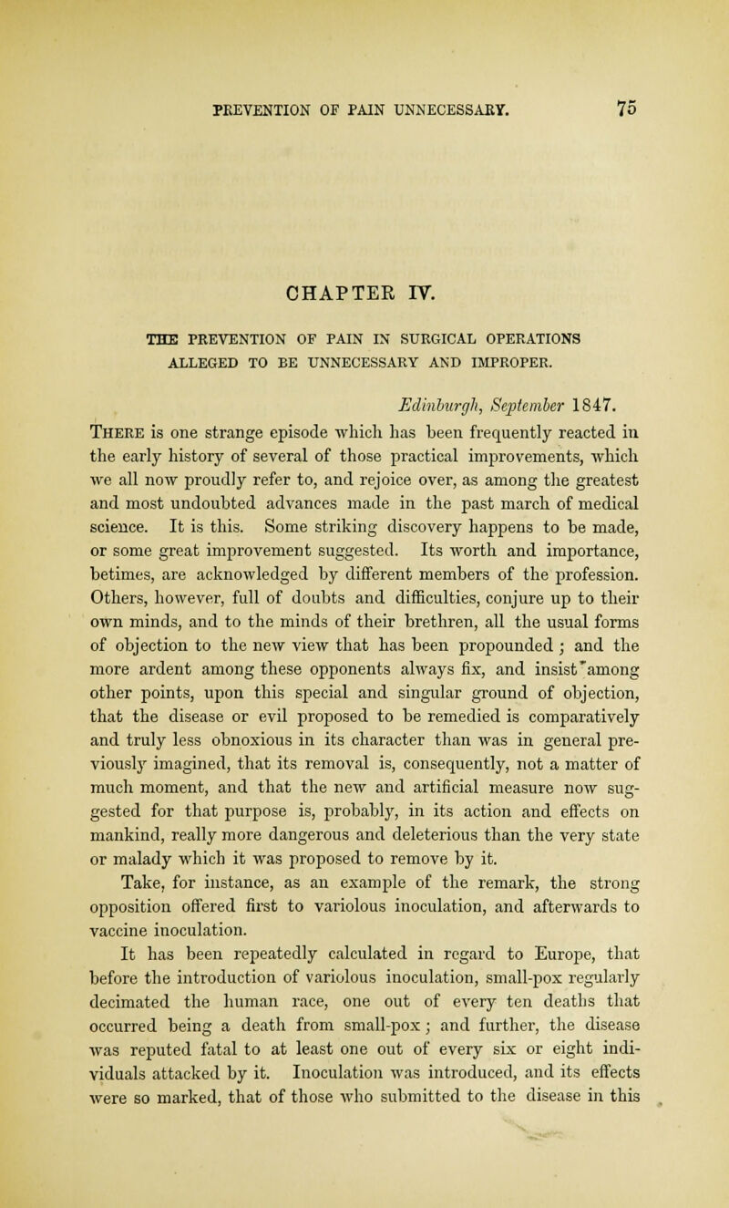 CHAPTER IV. THE PREVENTION OF PAIN IN SURGICAL OPERATIONS ALLEGED TO BE UNNECESSARY AND IMPROPER. Edinburgh, September 1847. There is one strange episode which has been frequently reacted in the early history of several of those practical improvements, which we all now proudly refer to, and rejoice over, as among the greatest and most undoubted advances made in the past march of medical science. It is this. Some striking discovery happens to be made, or some great improvement suggested. Its worth and importance, betimes, are acknowledged by different members of the profession. Others, however, full of doubts and difficulties, conjure up to their own minds, and to the minds of their brethren, all the usual forms of objection to the new view that has been propounded ; and the more ardent among these opponents always fix, and insist among other points, upon this special and singular ground of objection, that the disease or evil proposed to be remedied is comparatively and truly less obnoxious in its character than was in general pre- viously imagined, that its removal is, consequently, not a matter of much moment, and that the new and artificial measure now sug- gested for that purpose is, probably, in its action and effects on mankind, really more dangerous and deleterious than the very state or malady which it was proposed to remove by it. Take, for instance, as an example of the remark, the strong opposition offered first to variolous inoculation, and afterwards to vaccine inoculation. It has been repeatedly calculated in regard to Europe, that before the introduction of variolous inoculation, small-pox regularly decimated the human race, one out of every ten deaths that occurred being a death from small-pox; and further, the disease was reputed fatal to at least one out of every six or eight indi- viduals attacked by it. Inoculation was introduced, and its effects were so marked, that of those who submitted to the disease in this