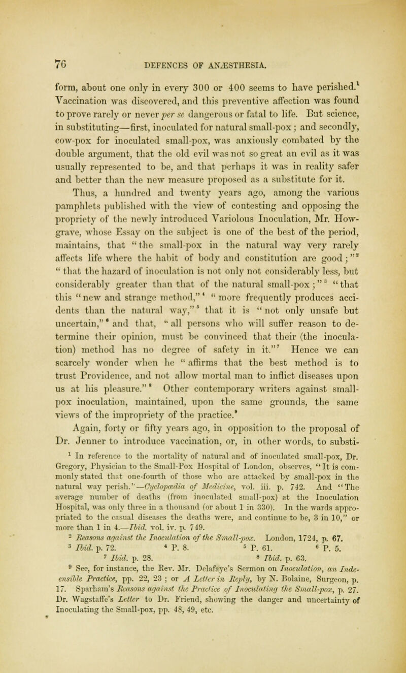 form, about one only in every 300 or 400 seems to have perished.1 Vaccination was discovered, and this preventive affection was found to prove rarely or never per se dangerous or fatal to life. But science, in substituting—first, inoculated for natural small-pox; and secondly, cow-pox for inoculated small-pox, was anxiously combated by the double argument, that the old evil was not so great an evil as it was usually represented to be, and that perhaps it was in reality safer and better than the new measure proposed as a substitute for it. Thus, a hundred and twenty years ago, among the various pamphlets published with the view of contesting and opposing the propriety of the newly introduced Variolous Inoculation, Mr. How- grave, whose Essay on the subject is one of the best of the period, maintains, that  the small-pox in the natural way very rarely affects life where the habit of body and constitution are good; z  that the hazard of inoculation is not only not considerably less, but considerably greater than that of the natural small-pox;3 that this  new and strange method,'  more frequently produces acci- dents than the natural way,' that it is  not only unsafe but uncertain,' and that, all persons who will suffer reason to de- termine their opinion, must be convinced that their (the inocula- tion) method has no degree of safety in it.' Hence Ave can scarcely wonder when lie  affirms that the best method is to trust Providence, and not allow mortal man to inflict diseases upon us at his pleasure.' Other contemporary writers against small- pox inoculation, maintained, upon the same grounds, the same views of the impropriety of the practice.* Again, forty or fifty years ago, in opposition to the proposal of Dr. Jenner to introduce vaccination, or, in other words, to substi- 1 In reference to the mortality of natural and of inoculated sniall-pox, Dr. Gregory, Physician to the Small-Pox Hospital of London, observes, It is com- monly stated that one-fourth of those who are attacked by small-pox in the natural way perish.—Oyelopoedia of Medicine, vol. iii. p. 742. And The average number of deaths (from inoculated small-pox) at the Inoculation Hospital, was only three in a thousand (or about 1 in 330). In the wards appro- priated to the casual diseases the deaths were, and continue to be, 3 in 10, or more than 1 in 4.—Ibid. vol. iv. p. 749. - Seasons against the Inoculation of the Small-pox. London, 1724, p. 67. 3 Ibid, p. 72. 4 P. 8. 5 P. 61. 6 P. 5. 7 Ibid. p. 28. 8 Ibid. p. 63. 9 See, for instance, the Rev. Mr. Delafaye's Sermon on Inoculation, an Inde- cnsihle Practice, pp. 22, 23 ; or A Letter in Reply, by N. P>olaine, Surgeon, p. 17. Sparham's Seasons against the Practice of Inoculating the Small-pox, p. 27. Dr. Wagstaffc's Letter to Dr. Friend, showing the danger and uncertainty of Inoculating the Small-pox, pp. 48, 49, etc.