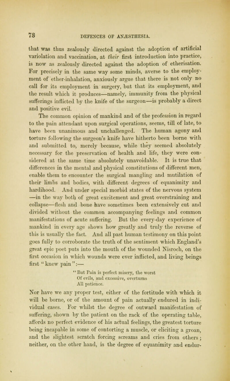 that was thus zealously directed against the adoption of artificial variolation and vaccination, at their first introduction into practice, is now as zealously directed against the adoption of etherisation. For precisely in the same way some minds, averse to the employ- ment of ether-inhalation, anxiously argue that there is not only no call for its employment in surgery, but that its employment, and the result which it produces—namely, immunity from the physical sufferings inflicted by the knife of the surgeon—is probably a direct and positive evil. The common opinion of mankind and of the profession in regard to the pain attendant upon surgical operations, seems, till of late, to have been unanimous and unchallenged. The human agony and torture following the surgeon's knife have hitherto been borne with and submitted to, merely because, while they seemed absolutely necessary for the preservation of health and life, they were con- sidered at the same time absolutely unavoidable. It is true that differences in the mental and physical constitutions of different men, enable them to encounter the surgical mangling and mutilation of their limbs and bodies, with different degrees of equanimity and hardihood. And under special morbid states of the nervous system —in the way both of great excitement and great overstraining and collapse—flesh and bone have sometimes been extensively cut and divided without the common accompanying feelings and common manifestations of acute suffering. But the every-day experience of mankind in eveiy age shows how greatly and truly the reverse of this is usually the fact. And all past human testimony on this point goes fully to corroborate the truth of the sentiment which England's great epic poet puts into the mouth of the wounded Nisroch, on the first occasion in which wounds were ever inflicted, and living beings first  knew pain :— But Pain is perfect misery, the worst Of evils, aud excessive, overturns All patience. Nor have we any proper test, either of the fortitude with which it will be borne, or of the amount of pain actually endured in indi- vidual cases. For whilst the degree of outward manifestation of suffering, shown by the patient on the rack of the operating table, affords no perfect evidence of his actual feelings, the greatest torture being incapable in some of contorting a muscle, or eliciting a groan, and the slightest scratch forcing screams and cries from others ; neither, on the other hand, is the degree of equanimity and endur-