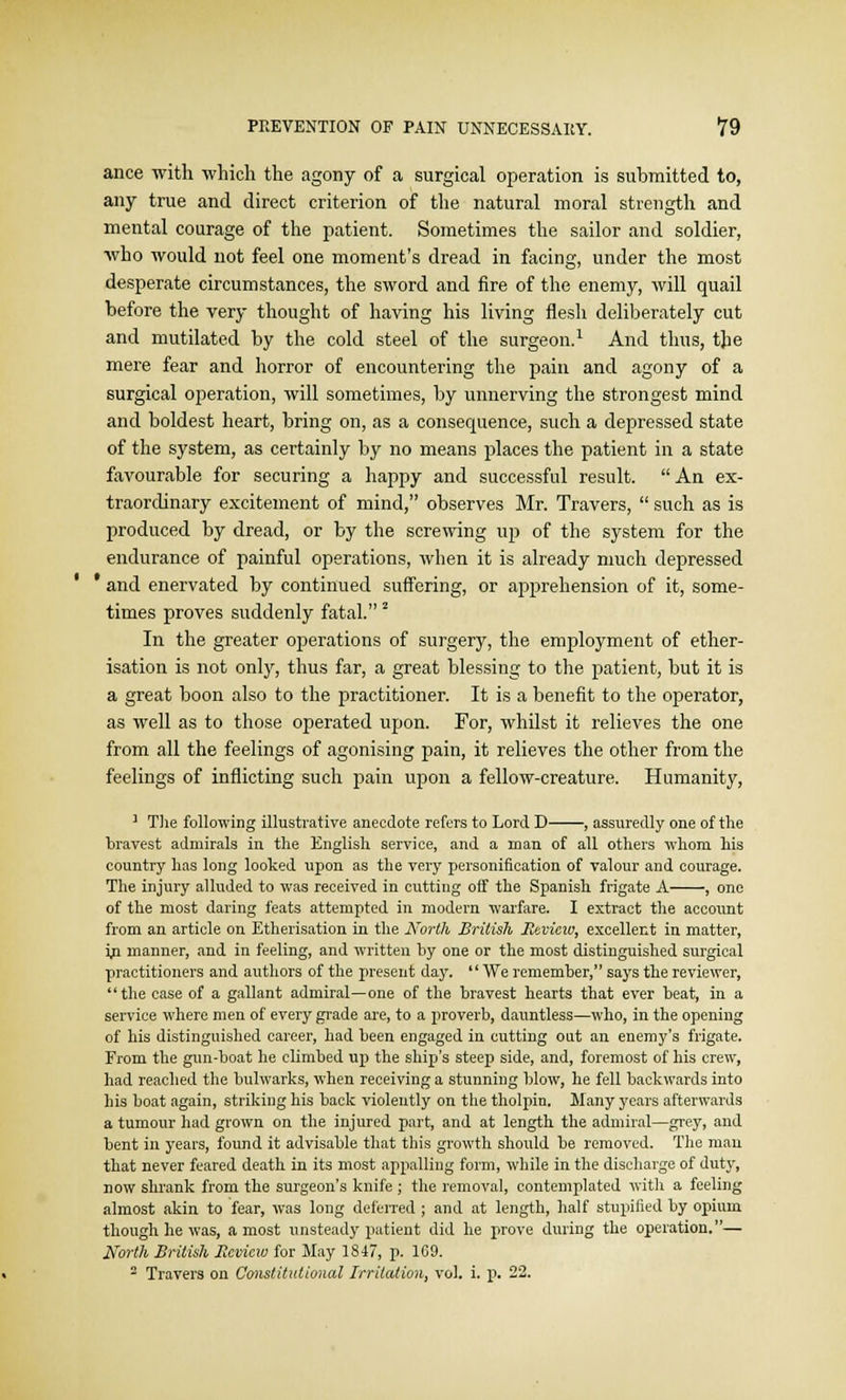 ance with which the agony of a surgical operation is submitted to, any true and direct criterion of the natural moral strength and mental courage of the patient. Sometimes the sailor and soldier, who would not feel one moment's dread in facing, under the most desperate circumstances, the sword and fire of the enemy, will quail before the very thought of having his living flesh deliberately cut and mutilated by the cold steel of the surgeon.1 And thus, the mere fear and horror of encountering the pain and agony of a surgical operation, will sometimes, by unnerving the strongest mind and boldest heart, bring on, as a consequence, such a depressed state of the system, as certainly by no means places the patient in a state favourable for securing a happy and successful result. An ex- traordinary excitement of mind, observes Mr. Travers,  such as is produced by dread, or by the screwing up of the system for the endurance of painful operations, when it is already much depressed and enervated by continued suffering, or apprehension of it, some- times proves suddenly fatal.2 In the greater operations of surgery, the employment of ether- isation is not only, thus far, a great blessing to the patient, but it is a great boon also to the practitioner. It is a benefit to the operator, as well as to those operated upon. For, whilst it relieves the one from all the feelings of agonising pain, it relieves the other from the feelings of inflicting such pain upon a fellow-creature. Humanity, 1 The following illustrative anecdote refers to Lord D , assuredly one of the bravest admirals in the English service, and a man of all others whom his country has long looked upon as the very personification of valour and courage. The injury alluded to was received in cutting off the Spanish frigate A , one of the most daring feats attempted in modern warfare. I extract the account from an article on Etherisation in the North British Mevicw, excellent in matter, in manner, and in feeling, and written hy one or the most distinguished surgical practitioners and authors of the present day.  We remember, says the reviewer, the case of a gallant admiral—one of the bravest hearts that ever beat, in a service where men of every grade are, to a proverb, dauntless—who, in the opening of his distinguished career, had been engaged in cutting oat an enemy's frigate. From the gun-boat he climbed up the ship's steep side, and, foremost of his crew, had reached the bulwarks, when receiving a stunning blow, he fell backwards into his boat again, striking his back violently on the tholpin. Many years afterwards a tumour had grown on the injured part, and at length the admiral—grey, and bent in years, found it advisable that this growth should be removed. The man that never feared death in its most appalling form, while in the discharge of dutj', now shrank from the surgeon's knife; the removal, contemplated with a feeling almost akin to fear, was long deferred; and at length, half stupilied by opium though he was, a most unsteady patient did he prove during the operation.— North British Review for Jlay 1847, p. 1C9. 2 Travers on Constitutional Irritation, vol. i. p. 22.